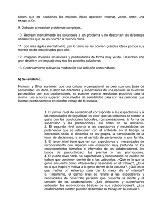 saben que en ocasiones las mejores ideas aparecen muchas veces como una
exageración.

9. Disfrutan al resolver problemas complejos.

10. Recrean mentalmente las soluciones a un problema y no descartan las diferentes
alternativas que se les ocurren a muchos otros.

11. Son más ágiles mentalmente, por lo tanto se les ocurren grandes ideas porque sus
mentes están disciplinadas para ello.

12. Imaginan diversas situaciones y posibilidades de forma muy vívida. Describen con
gran detalle y un lenguaje muy rico las posibles soluciones.

13. Continuamente cultivan la meditación o la reflexión como hábitos.


b) Sensibilidad.

Hickman y Silva sostienen que una cultura organizacional se crea con una base de
sensibilidad, es decir, cuando los directores y supervisores de una escuela se muestran
perceptibles con sus colaboradores, se pueden esperar resultados positivos para la
misma. Los autores sugieren cinco niveles de sensibilidad para con las personas que
laboran cotidianamente en nuestro trabajo de la escuela.


                   1. El primer nivel de sensibilidad corresponde a las expectativas y a
                   las necesidades de seguridad, es decir, que las personas se sientan a
                   gusto con las condiciones laborales, (compensaciones, la forma de
                   supervisión y las prestaciones), así como en su ambiente.
                   2. El segundo nivel aborda a las expectativas y necesidades de
                   pertenencia que se relacionan con el ambiente en el trabajo, la
                   interacción social la dinámica de los grupos, la participación en la
                   toma de decisiones, y en el sentido de pertenencia a una familia.
                   3. El tercer nivel tiene que ver con expectativas y necesidades de
                   reconocimiento que implican una evaluación muy profunda de los
                   reconocimientos formales e informales de los colaboradoresL los
                   bonos de productividad, los premios y las promociones.
                   4. El cuarto nivel habla de expectativas y necesidades de calidad de
                   trabajo que contienen dentro de sí las categorías: ¿Qué es lo que la
                   gente encuentra como interesante y desafiante en el trabajo?, ¿Qué
                   es lo que inspira y motiva a la gente dentro de la escuela?, ¿Qué es lo
                   que motiva un esfuerzo para dar lo mejor de sí mismos?
                   5. Finalmente, el quinto nivel se refiere a las expectativas y
                   necesidades de desarrollo personal que presenta la mente y el
                   corazón de los colaboradores: ¿Los directores y supervisores
                   entienden las motivaciones básicas de sus colaboradores?, ¿Los
                   colaboradores sienten pueden desarrollar su trabajo en la escuela?.
 