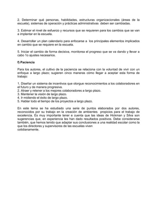 2. Determinar qué personas, habilidades, estructuras organizacionales (áreas de la
escuela), sistemas de operación y prácticas administrativas deben ser cambiadas.

3. Estimar el nivel de esfuerzo y recursos que se requieren para los cambios que se van
a implantar en la escuela.

4. Desarrollar un plan calendario para enfocarse a los principales elementos implicados
en cambio que se requiere en la escuela.

5. Iniciar el cambio de forma decisiva, monitorea el progreso que se va dando y llevar a
cabo 1o ajustes necesarios.

f) Paciencia

Para los autores, el cultivo de la paciencia se relaciona con la voluntad de vivir con un
enfoque a largo plazo; sugieren cinco maneras cómo llegar a aceptar esta forma de
trabajo:

1. Diseñar un sistema de incentivos que otorgue reconocimientos a los colaboradores en
el futuro y de manera progresiva.
2. Atraer y retener a los mejores colaboradores a largo plazo.
3. Mantener la visión de largo plazo.
4. Ir midiendo el éxito de largo plazo.
5. Hablar todo el tiempo de los proyectos a largo plazo.

En este tema se ha estudiado una serie de puntos elaborados por dos autores,
reconocidos por su trabajo en la creación de ambientes propicios para el trabajo de
excelencia. Es muy importante tener e cuenta que las ideas de Hickman y Silva son
sugerencias que, en experiencia les han dado resultados positivos. Debe considerarse
también, que hemos tenido que adaptar sus conclusiones a una realidad escolar como la
que los directores y supervisores de las escuelas viven
cotidianamente.
 