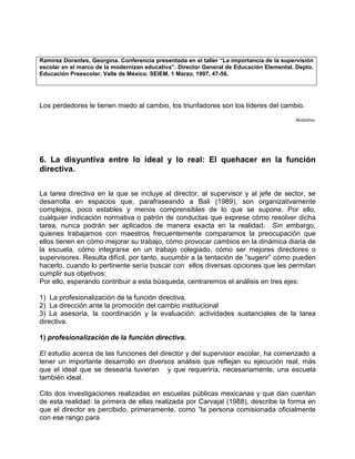 Ramirez Dorantes, Georgina. Conferencia presentada en el taller “La importancia de la supervisión
escolar en el marco de la modernizan educativa”. Director General de Educación Elemental. Depto.
Educación Preescolar. Valle de México. SEIEM. 1 Marzo, 1997, 47-56.




Los perdedores le tienen miedo al cambio, los triunfadores son los líderes del cambio.
                                                                                          Anónimo.




6. La disyuntiva entre lo ideal y lo real: El quehacer en la función
directiva.

La tarea directiva en la que se incluye al director, al supervisor y al jefe de sector, se
desarrolla en espacios que, parafraseando a Bali (1989), son organizativamente
complejos, poco estables y menos comprensibles de lo que se supone. Por ello,
cualquier indicación normativa o patrón de conductas que exprese cómo resolver dicha
tarea, nunca podrán ser aplicados de manera exacta en la realidad. Sin embargo,
quienes trabajamos con maestros frecuentemente comparamos la preocupación que
ellos tienen en cómo mejorar su trabajo, cómo provocar cambios en la dinámica diaria de
la escuela, cómo integrarse en un trabajo colegiado, cómo ser mejores directores o
supervisores. Resulta difícil, por tanto, sucumbir a la tentación de “sugerir” cómo pueden
hacerlo, cuando lo pertinente sería buscar con ellos diversas opciones que les permitan
cumplir sus objetivos:
Por ello, esperando contribuir a esta búsqueda, centraremos el análisis en tres ejes:

1) La profesionalización de la función directiva.
2) La dirección ante la promoción del cambio institucional
3) La asesoría, la coordinación y la evaluación: actividades sustanciales de la tarea
directiva.

1) profesionalización de la función directiva.

El estudio acerca de las funciones del director y del supervisor escolar, ha comenzado a
tener un importante desarrollo en diversos análisis que reflejan su ejecución real, más
que el ideal que se desearía tuvieran y que requeriría, necesariamente, una escuela
también ideal.

Cito dos investigaciones realizadas en escuelas públicas mexicanas y que dan cuentan
de esta realidad: la primera de ellas realizada por Carvajal (1988), describe la forma en
que el director es percibido, primeramente, como “la persona comisionada oficialmente
con ese rango para
 