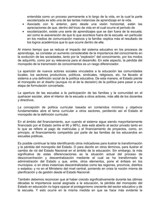 entendida como un proceso permanente a lo largo de la vida, en la cual la parte
       escolarizada es sólo una de las tantas instancias de aprendizaje en la vida.
   •   Asociado con lo anterior, pero desde una visión horizontal, están las
       apreciaciones de que, dentro del trozo de vida en el cual ocurre el período de
   •   escolarización, existe una serie de aprendizajes que se dan fuera de la escuela;
       así como la aseveración de que lo que acontece fuera de la escuela -en particular
       en los medios de comunicación masivos y la familia- explica más el resultado de
       los logros académicos que lo que ocurre dentro de ella.

Al mismo tiempo que se reduce el impacto del sistema educativo en los procesos de
aprendizaje, se constata un aumento considerable de la importancia del conocimiento en
la evolución de las sociedades, tanto por la “explosión” del conocimiento, por los modos
de adquirirlo, como por su relevancia para el desarrollo. En este aspecto, la pérdida del
monopolio de la transmisión de conocimientos es un rasgo diferenciador.

La aparición de nuevos actores sociales vinculados a la educación las comunidades
locales, los sectores productivos, políticos, sindicales, religiosos, etc. ha llevado al
sistema a una definición social de la política educativa. De esta manera, el Estado pierde
el monopolio en el diseño (aunque no el de la decisión) de la política para pasar a una
etapa de formulación concertada.

La apertura de las escuelas a la participación de las familias y la comunidad en el
quehacer escolar, abre el interior de la escuela a otros actores, más allá de los docentes
y directivos.

La concepción de política curricular basada en contenidos mínimos y objetivos
fundamentales abre el tema curricular a otros sectores, perdiendo así el Estado el
monopolio de la definición curricular.

En el ámbito del financiamiento, aun cuando el sistema sigue siendo mayoritariamente
financiado por el Estado (entre el 90 y 98%), éste está abierto al sector privado tanto en
lo que se refiere al pago de matrículas y el financiamiento de proyectos, como, en
principio, al financiamiento compartido por parte de las familias de los educandos en
escuelas públicas.

Es posible continuar la lista identificando otros indicadores para ilustrar la transformación
y la pérdida del monopolio del Estado. O para decirlo en otros términos, para ilustrar el
cambio de rol del Estado Nacional en el ámbito de la educación. Sin embargo, la más
significativa de estas diferenciaciones es la situación actual del proceso de
desconcentración y descentralización mediante el cual se ha transformado la
administración del Estado y que, entre, otros elementos, pone el énfasis en los
municipios -o en otras instancias descentralizadas como las regiones, provincia, distritos
o estados- y no en el Ministerio del nivel central, poniendo en crisis la noción misma de
planificación y de gestión desde el Estado Nacional.

También debemos reconocer que al haber crecido significativamente durante las últimas
décadas la importancia social asignada a la educación, la pérdida del monopolio del
Estado en educación no logra opacar el protagonismo creciente del sector educativo y de
la escuela. Y esto ocurre en la misma medida en que se hace más evidente la
 