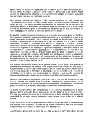representar a las autoridades escolares ante el resto de quienes conforman la escuela”,
lo cual, afirma la autora, le atribuye como funciones principales la de vigilar y hacer
cumplir las disposiciones oficiales y, consecuentemente, adoptar el rango de autoridad
real por el solo hecho de ser nombrado como tal.

Otro estudio, realizado por Pastrana (1994), permite considerar de qué manera esa
“definición reglamentaria y las funciones del puesto directivo” le otorga al maestro que
ocupa el cargo una fuerte actividad administrativa en detrimento de la atención a la
conducción escolar. Sin embargo, los maestros de grupo consideran que el estilo de ser
director es determinante para el funcionamiento del plante de ahí que se destaque su
valor pedagógico: “el apoyo a la docencia define al buen director”.

Es posible trasladar dichas consideraciones a la función supervisora pero hay también
otros aspectos que le dan una caracterización particular: “a la supervisión se le asigna un
papel meramente secundario en el rendimiento escolar de los alumnos. Sólo se le
asocia con administración de recursos y, en el peor de los casos, con la vigilancia de las
actividades docentes y la consecuente sanción a conductas indebidas”. A esta
afirmación, derivada de un análisis realizado por Moreno y Estrada (1995), se une la
dificultad de superar el rol inspección- vigilar que maestros y directores cumplan las
diversas tareas administrativas, pedagógicas y complementarias de acuerdo o los
reglamentos vigentes (Zorrilla y Márquez, 1993)- para dar paso al desempeño de la
supervisión, consistente en realizar actividades que conduzcan a mejorar la educación,
al desarrollo de la ética profesor, al mejoramiento de las relaciones humanas, al
perfeccionamiento del maestro en el desempeño de su tarea educativa y a la evolución
satisfactoria del Currículo (W¡les, 1973)

Las nuevas perspectivas acerca de la gestión escolar, por su parte han puesto de
manifiesto la importancia de trabajar sobre el particular de la escuela: su estructura y
funcionamiento, la calidad los aprendizajes que en ella logran los alumnos, la relevancia
del trabajo colegiado, la formación y actualización de los docente en la escuela, la
vinculación de la misma con la comunidad y, relevante para nuestro análisis, la
importancia del director y supervisor como factores centrales del cambio educativo.

Nos encontramos entonces ante dos consideraciones: por un lado, la existencia de una
función directiva que, debido a las dificultades burocráticas y administrativas, no se
realiza de acuerdo con las actividades que le corresponden, aunado esto a una pérdida
gradu de identidad que impide a directores y supervisores reconocerse como

un grupo de profesionales con competencias y conocimientos espeflcos para el cargo
(cuidado con la afirmación de que cualquier en maestro llegará a ser un buen director).
Por otro lado está el rgimiento de la importancia de la tarea directiva, que destaca la
necesidad de aprender nuevas actividades para generar otras tantas en el plantel
escolar.

Cobra importancia el hecho de plantear una reflexión cuidadosa sobre el perfil deseable
del director y del supervisor, a partir de los niveles normativo y real que le otorgan
características específicas a la función que ellos desempeñan.

A continuación presentaré una serie de aspectos que pueden servir como base para el
 