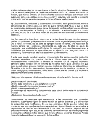 análisis del desarrollo y las perspectivas de la función directiva. Es necesario, considerar
que tal estudio debe partir de rasgos de profesionalización de quienes realizan dicha
función, que implica, primero, un reconocimiento explicito de la figura del director y del
supervisor como especialistas en gestión escolar y, segundo, una estricta y constante
preparación que les garantice despeñar en forma eficiente sus funciones

a) Cotidianamente, directores y supervisores se debaten, estos profesionales, entre la
conveniencia de tomar decisiones a partir de que la normatividad indica, lo que les dicta
su consciencia o experiencia, lo que derive del acuerdo con los profesores y, en el mejor
de casos, con los padres de familia y con los alumnos. La realidad supera a la norma,
por tanto, mucho de lo que ellos hacen se encuentra en los manuales y vademécums
escolares.

Las funciones directivas deben responder a pautas deseables que permitan generar
perfiles ocupacionales y de personalidad acordes con la exigencia que representa dirigir
una o varias escuelas. No se trata de agregar nuevas funciones, sino replantear de
manera general las existentes, identificando en cada una de ellas su grado de
relevancia, sus posibilidades o dificultades de realización, así como las capacidades y
habilidades que requieren ser aprendidas para su ejecución que aseguren contar con
directores y supervisores de alto nivel académico y administrativo.

A esta tarea puede contribuir analizar, primeramente, los aspctos con los cuales los
manuales describen los puestos directivos diferenciando para ello funciones,
responsabilidades, capacidades y ámbitos de decisión. En un segundo momento,
comparar estos aspectos con el conjunto de funciones reales para valorarlas del que
tanto las del primer grupo se realizan o en qué medida se diferencian de estas últimas:
El análisis entre las funciones reales y las normativas permite identificar problemas de
orden pedagógico y administrativo, tanto dentro como fuera del plantel, que impiden el
cabal cumplimiento del rol directivo.

b) Algunas interrogantes iniciales pueden servir para iniciar la revisión de este perfil:

¿Qué debe hacer un director?
¿Cómo debe contribuir a la vida del plantel escolar?
¿Qué funciones fundamentales tiene que realizar?
¿Qué funciones puede delegar?
¿Con qué tipo de habilidades y conocimientos debe contar y cuál debe ser su formación
idónea?
¿Qué rasgos de personalidad debe tener?

Generalmente se considera qué corresponde a las autoridades que comandan
directores, supervisores y jefes de sector revisar los perfiles directivos y la elaboración
de propuestas para modificarlos. Es en esta afirmación donde pueden radicar dos
problemas: por lado, que las reestructuras orgánicas y las modificaciones a manuales y
reglamentos se realizan esporádicamente y con base, en criterios alejados de las
prácticas cotidianas y por otro, no se considera para construcción de nuevas propuestas
la intervención efectiva de los actores que llevan a efectuar funciones directivas. Ambos
hacenr lenta la posibilidad de renovación de los perfiles.
 