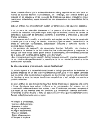 No se pretende afirmar que la elaboración de manuales y reglamentos no deba estar en
manos de cuadros técnicos especializados, sin embargo, este análisis tendrá que
iniciarse en las escuelas y en los consejos de directivos para poder encauzar de mejor
manera sus actividades y lograr planeaciones más adecuadas a las necesidades de los
planteles.

c) En un análisis más amplio también pueden ser considerados los siguientes aspectos

-Los procesos de selección inherentes a los puestos directivos: determinación de
criterios de selección y de perfil según nivel y tipo de escuela; análisis de perfiles de
candidatos; evaluación de candidatos conforme a exámenes y entrevistas y selección
final de candidatos.
- Los procesos de formación y actualización: estrategias para la formación previa del
docente que ocupe el cargó de director, supervisor y jefe de sector, determinación de
áreas de formación especializada, actualización constante y pertinente durante el
ejercicio de sus funciones.
- Los procesos de evaluación del desempeño directivo: definición de criterios e
instrumentos de evaluación de la función directiva; contar con planes y programas de
trabajo con base en los cuales poder evaluar el desempeño; procedimientos generales
de la evaluación (quiénes, cómo, cuándo y dónde evaluar).
- Los procesos de promoción: revisión de loscriterios de promoción vigentes; adecuación
de los criterios a los perfiles definidos; consideración de los resultados obtenidos en las
evaluaciones aplicadas.

La dirección ante la promoción del cambio institucional

Lo anterior apunta a la necesidad de reconocer el trabajo que realizan los docentes en
puestos directivos en un alto nivel de profesionalización, para lo cual deben valorarse
sus funciones y las modalidades de ejecución de las mismas y conlleva el compromiso
de directores y supervisores por transformar sus prácticas y, así, trabajar por su misma
profesionalización.

De aquí, el título de este trabajo: la disyuntiva de los directivos por apegarse a la norma
o tomar decisiones para actuar conforme a las necesidades del entorno, con el
consecuente problema de combinar ambas cosas. Es relevante, entonces, recuperar el
qué-hacer de los mismos ante los procesos que contemplan cambios educativos.
Retomando a Santos Guerra (1994), las actividades directivas pueden identificarse con:
Tareas pedagógicamente pobres, como:


• Controlar al profesorado.
• Atender a la burocracia.
• Asegurar el orden.
• Exigir el cumplimiento.
• Arreglar desperfectos.
• Imponer castigos.
• Suplir a los ausentes.
• Velar por la limpieza.
 