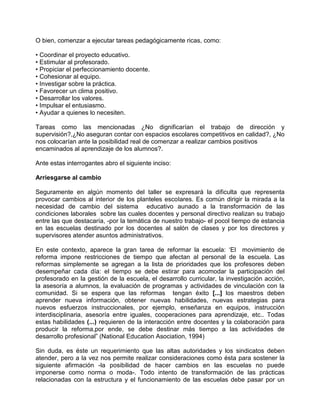 O bien, comenzar a ejecutar tareas pedagógicamente ricas, como:

• Coordinar el proyecto educativo.
• Estimular al profesorado.
• Propiciar el perfeccionamiento docente.
• Cohesionar al equipo.
• Investigar sobre la práctica.
• Favorecer un clima positivo.
• Desarrollar los valores.
• Impulsar el entusiasmo.
• Ayudar a quienes lo necesiten.

Tareas como las mencionadas ¿No dignificarían el trabajo de dirección y
supervisión?,¿No aseguran contar con espacios escolares competitivos en calidad?, ¿No
nos colocarían ante la posibilidad real de comenzar a realizar cambios positivos
encaminados al aprendizaje de los alumnos?.

Ante estas interrogantes abro el siguiente inciso:

Arriesgarse al cambio

Seguramente en algún momento del taller se expresará la dificulta que representa
provocar cambios al interior de los planteles escoIares. Es común dirigir la mirada a la
necesidad de cambio del sistema educativo aunado a la transformación de las
condiciones laborales sobre las cuales docentes y personal directivo realizan su trabajo
entre las que destacaría, -por la temática de nuestro trabajo- el pocol tiempo de estancia
en las escuelas destinado por los docentes al salón de clases y por los directores y
supervisores atender asuntos administrativos.

En este contexto, aparece la gran tarea de reformar la escuela: ‘El movimiento de
reforma impone restricciones de tiempo que afectan al personal de la escuela. Las
reformas simplemente se agregan a la lista de prioridades que los profesores deben
desempeñar cada día: el tiempo se debe estirar para acomodar la participación del
profesorado en la gestión de la escuela, el desarrollo curricular, la investigación acción,
la asesoría a alumnos, la evaluación de programas y actividades de vinculación con la
comunidad. Si se espera que las reformas tengan éxito [...] los maestros deben
aprender nueva información, obtener nuevas habilidades, nuevas estrategias para
nuevos esfuerzos instruccionales, por ejemplo, enseñanza en equipos, instrucción
interdisciplinaria, asesoría entre iguales, cooperaciones para aprendizaje, etc.. Todas
estas habilidades (...) requieren de la interacción entre docentes y la colaboración para
producir la reforma,por ende, se debe destinar más tiempo a las actividades de
desarrollo profesional” (National Education Asociation, 1994)

Sin duda, es éste un requerimiento que las altas autoridades y los sindicatos deben
atender, pero a la vez nos permite realizar consideraciones como ésta para sostener la
siguiente afirmación -la posibilidad de hacer cambios en las escuelas no puede
imponerse como norma o moda-. Todo intento de transformación de las prácticas
relacionadas con la estructura y el funcionamiento de las escuelas debe pasar por un
 