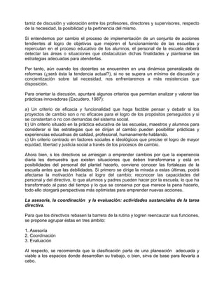 tamiz de discusión y valoración entre los profesores, directores y supervisores, respecto
de la necesidad, la posibilidad y la pertinencia del mismo.

Si entendemos por cambio el proceso de implementación de un conjunto de acciones
tendientes al logro de objetivos que mejoren el funcionamiento de las escuelas y
repercutan en el proceso educativo de los alumnos, el personal de la escuela deberá
detectar las áreas o situaciones que obstaculizan dichas finalidades y plantearse las
estrategias adecuadas para atenderlas.

Por tanto, aún cuando los docentes se encuentren en una dinámica generalizada de
reformas (¿será ésta la tendencia actual?), si no se supera un mínimo de discusión y
concientización sobre tal necesidad, nos enfrentaremos a más resistencias que
disposición.

Para orientar la discusión, apuntaré algunos criterios que permitan analizar y valorar las
prácticas innovadoras (Escudero, 1987):

a) Un criterio de eficacia y funcionalidad que haga factible pensar y debatir si los
proyectos de cambio son o no eficaces para el logro de los propósitos perseguidos y si
se constentan o no con demandas del sistema social.
b) Un criterio situado en la práctica educativa de las escuelas, maestros y alumnos para
considerar si las estrategias que se dirijan al cambio pueden posibilitar prácticas y
experiencias educativas de calidad, profesional, humanamente hablando.
c) Un criterio centrado en factores sociales e ideológicos que precise el logro de mayor
equidad, libertad y justicia social a través de los procesos de cambio.

Ahora bien, s los directivos se arriesgan a emprender cambios por que la experiencia
diaria les demuestra que existen situaciones que deben transformarse y está en
posibilidades del personal del plantel hacerlo, conviene conocer las fortalezas de la
escuela antes que las debilidades. Si primero se dirige la mirada a estas últimas, podrá
afectarse la motivación hacia el logro del cambio; reconocer las capacidades del
personal y del directivo, lo que alumnos y padres pueden hacer por la escuela, lo que ha
transformado al paso del tiempo y lo que se conserva por que merece la pena hacerlo,
todo ello otorgará perspectivas más optimistas para emprender nuevas acciones.

La asesoría, la coordinación y la evaluación: actividades sustanciales de la tarea
directiva.

Para que los directivos rebasen la barrera de la rutina y logren reencauzar sus funciones,
se propone agrupar éstas en tres ámbito:

1. Asesoría
2. Coordinación
3. Evaluación

Al respecto, se recomienda que la clasificación parta de una planeación adecuada y
viable a los espacios donde desarrollan su trabajo, o bien, sirva de base para llevarla a
cabo.
 