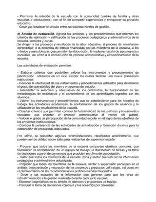 - Promover la relación de la escuela con la comunidad (padres de familia y otras
escuelas o instituciones), con el fin de compartir experiencias y enriquecer su proyecto
educativo.
- Crear y/o fortalecer el vinculo entre los distintos niveles de gestión.

c) Ámbito de evaluación. Agrupa las acciones y los procedimientos que orienten los
criterios de valoración y calificación de los procesos pedagógicos y administrativos de la
escuela, sectores y zonas.
Se dirigen a los procesos y resultados de la labor educativa; al proceso de enseñanza-
aprendizaje; a la dinámica de trabajo vivenciada por los miembros de la escuela, a los
criterios y metodologías que permiten la elaboración; la implementación de sus proyectos
escolares, asi como a la consecución de proceso administrativo y el funcionamiento de la
escuela.

Las actividades de evaluación permiten:

- Elaborar criterios que posibiliten valorar los instrumentos y procedimientos de
planificación utilizados en un ciclo escolar los cuales facilitan una nueva planeación
institucional.
- Conocer la efectividad de los instrumentos y procedimientos utilizados para determinar
el grado de operatividad del plan y programas de estudio.
- Reorientar la selección y adecuación de los contenidos, la funcionalidad de las
metodologías de enseñanza y el conocimiento de los aprendizajes logrados por los
alumnos.
- Valorar los instrumentos y procedimientos que se establecieron para los horarios de
trabajo, las actividades académicas, la conformación de los grupos de alumnos y la
utilización de las instalaciones de la escuela.
- Diseñar criterios que permitan conocer la funcionalidad de las políticas y lineamientos
escolares que orientan el proceso administrativo al interior del plantel.
- Valorar el grado de participación de la comunidad escolar en el logro de los objetivos de
los proyectos institucionales.
- Conocer la pertinencia de las actividades de actualización y formación docente para la
elaboración de propuestas adecuadas.

Por último, se presentan algunas recomendaciones, clasificadas anteriormente, que
pueden ser de utilidad sobre todo para realizar las de supervisor escolar

- Procurar que todos los miembros de la escuela compartan objetivos comunes, que
favorezcan la conformación de un equipo de trabajo; la distribución de tareas y la toma
de decisiones a partir de consensos que propicien un clima de cooperación.
- Tratar que todos los miembros de la escuela, zona y sector cuenten con la información
pedagógica y administrativa actualizada.
- Propiciar que todos los miembros de la escuela, sector o supervisión participen en el
análisis, interpretación y valoración de los procesos y productos del trabajo, así como en
el planteamiento de las recomendaciones pertinentes para mejorarlos.
- Dotar a las escuelas de la información que generan para que les sirva de
retroalimentación a la gestión realizada durante cada ciclo escolar.
- Elaborar diagnósticos de su ámbito de atención y propuestas de trabajo.
- Procurar la toma de decisiones colectiva y los acuerdos por consenso.
 