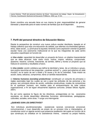 Juana Dolores. “Perfil del personal directivo de Edua”. Documento de trabajo. Depto. de Actualización,
Técnica, Coordinación Sectorial de Educación PriMéxico. 2002, pp. 51-63.



Quien coordina una escuela tiene en sus manos la gran responsabilidad de generar
bienestar y desarrollo para el vasto número de familias que de él dependen.
                                                                            Anónimo.




7. Perfil del personal directivo de Educación Básica.
Desde la perspectiva de construir una nueva cultura escolar identitaria, basada en el
trabajo colectivo que erija una educación de calidad, que atienda a la diversidad (género,
etnia, clase social...) y promueva la equidad; teniendo como aspiración orientar la gestión
escolar hacia una autonomía institucional en la que los integrantes de cada centro
educativo coparticipen en función de:

a) Una visión: capacidad de desarrollar un proyecto de futuro, un objetivo trascendental
que se debe alcanzar; toda visión inicia, motiva, inspira, refuerza, compromete,
apasiona, reactiva, conecta, trasciende, da sentido, define y recrea un proyecto que se
traduce en acciones y resultados a futuro.

b) Una misión: acción cotidiana que define la identidad y tarea de un individuo o grupo,
que podría resumirse en las preguntas: ¿quiénes somos? y, ¿para qué estamos en este
mundo?; es la razón de ser o existir y la causa y fin de su actividad. Toda misión es
acción, tarea, esfuerzo, compromiso, tiene un sentido trascendente.

c) Valores humanos (socialesj productivos): constituyen un conjunto de principios o
reglas esenciales bajo los cuales se van a guiar las actitudes de las personas y los
grupos; son principios éticos de acción, actitudes constructivas; niveles de compromiso
en el quehacer humano; son medios para el enriquecimiento de toda cultura
organizacional, a fin de lograr eficazmente objetivos comunes. [Véase Siliceo Aguilar,
2001)
.
Es así como aparece la figura de los directivos, protagonistas en los escenarios
escolares, en donde desarrollan diferentes funciones: administrativas, pedagógicas,
culturales, sociales, entre otras. Y surge una interrogante:

¿QUIENES SON LOS DIRECTIVOS?

 Son individuos pluridimensionales      (existencial, racional, conciencial, emocional,
comunicacional...) cuyo desarrollo es propio de un proceso intra e intersubjetivo, al
constituirse como un agente social cuya presencia (exaltación del sujeto en función de lo
que construye) se cristaliza en la coexistencia misma, creando su propia historia,
 