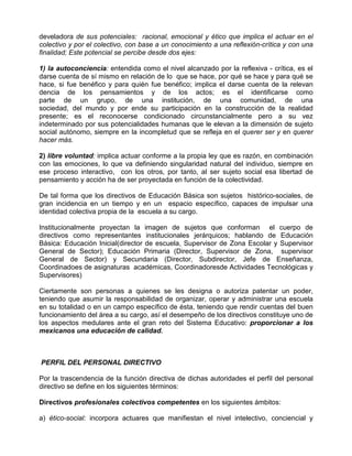 develadora de sus potenciales: racional, emocional y ético que implica el actuar en el
colectivo y por el colectivo, con base a un conocimiento a una reflexión-crítica y con una
finalidad; Este potencial se percibe desde dos ejes:

1) la autoconciencia: entendida como el nivel alcanzado por la reflexiva - crítica, es el
darse cuenta de sí mismo en relación de lo que se hace, por qué se hace y para qué se
hace, si fue benéfico y para quién fue benéfico; implica el darse cuenta de la relevan
dencia de los pensamientos y de los actos; es el identificarse como
parte de un grupo, de una institución, de una comunidad, de una
sociedad, del mundo y por ende su participación en la construcción de la realidad
presente; es el reconocerse condicionado circunstancialmente pero a su vez
indeterminado por sus potencialidades humanas que le elevan a la dimensión de sujeto
social autónomo, siempre en la incompletud que se refleja en el querer ser y en querer
hacer más.

2) libre voluntad: implica actuar conforme a la propia ley que es razón, en combinación
con las emociones, lo que va definiendo singularidad natural del individuo, siempre en
ese proceso interactivo, con los otros, por tanto, al ser sujeto social esa libertad de
pensamiento y acción ha de ser proyectada en función de la colectividad.

De tal forma que los directivos de Educación Básica son sujetos histórico-sociales, de
gran incidencia en un tiempo y en un espacio específico, capaces de impulsar una
identidad colectiva propia de la escuela a su cargo.

Institucionalmente proyectan la imagen de sujetos que conforman el cuerpo de
directivos como representantes institucionales jerárquicos; hablando de Educación
Básica: Educación Inicial(director de escuela, Supervisor de Zona Escolar y Supervisor
General de Sector); Educación Primaria (Director, Supervisor de Zona, supervisor
General de Sector) y Secundaria (Director, Subdirector, Jefe de Enseñanza,
Coordinadoes de asignaturas académicas, Coordinadoresde Actividades Tecnológicas y
Supervisores)

Ciertamente son personas a quienes se les designa o autoriza patentar un poder,
teniendo que asumir la responsabilidad de organizar, operar y administrar una escuela
en su totalidad o en un campo específico de ésta, teniendo que rendir cuentas del buen
funcionamiento del área a su cargo, así el desempeño de los directivos constituye uno de
los aspectos medulares ante el gran reto del Sistema Educativo: proporcionar a los
mexicanos una educación de calidad.



PERFIL DEL PERSONAL DIRECTIVO

Por la trascendencia de la función directiva de dichas autoridades el perfil del personal
directivo se define en los siguientes términos:

Directivos profesionales colectivos competentes en los siguientes ámbitos:

a) ético-social: incorpora actuares que manifiestan el nivel intelectivo, conciencial y
 