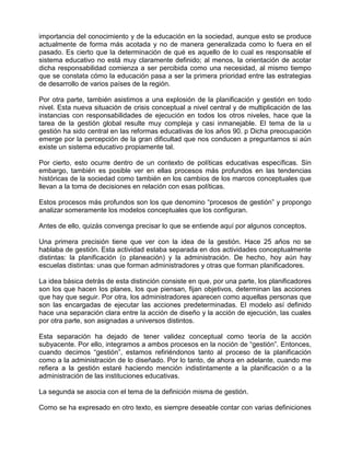 importancia del conocimiento y de la educación en la sociedad, aunque esto se produce
actualmente de forma más acotada y no de manera generalizada como lo fuera en el
pasado. Es cierto que la determinación de qué es aquello de lo cual es responsable el
sistema educativo no está muy claramente definido; al menos, la orientación de acotar
dicha responsabilidad comienza a ser percibida como una necesidad, al mismo tiempo
que se constata cómo la educación pasa a ser la primera prioridad entre las estrategias
de desarrollo de varios países de la región.

Por otra parte, también asistimos a una explosión de la planificación y gestión en todo
nivel. Esta nueva situación de crisis conceptual a nivel central y de multiplicación de las
instancias con responsabilidades de ejecución en todos los otros niveles, hace que la
tarea de la gestión global resulte muy compleja y casi inmanejable. El tema de la u
gestión ha sido central en las reformas educativas de los años 90. p Dicha preocupación
emerge por la percepción de la gran dificultad que nos conducen a preguntarnos si aún
existe un sistema educativo propiamente tal.

Por cierto, esto ocurre dentro de un contexto de políticas educativas específicas. Sin
embargo, también es posible ver en ellas procesos más profundos en las tendencias
históricas de la sociedad como también en los cambios de los marcos conceptuales que
llevan a la toma de decisiones en relación con esas políticas.

Estos procesos más profundos son los que denomino “procesos de gestión” y propongo
analizar someramente los modelos conceptuales que los configuran.

Antes de ello, quizás convenga precisar lo que se entiende aquí por algunos conceptos.

Una primera precisión tiene que ver con la idea de la gestión. Hace 25 años no se
hablaba de gestión. Esta actividad estaba separada en dos actividades conceptualmente
distintas: la planificación (o planeación) y la administración. De hecho, hoy aún hay
escuelas distintas: unas que forman administradores y otras que forman planificadores.

La idea básica detrás de esta distinción consiste en que, por una parte, los planificadores
son los que hacen los planes, los que piensan, fijan objetivos, determinan las acciones
que hay que seguir. Por otra, los administradores aparecen como aquellas personas que
son las encargadas de ejecutar las acciones predeterminadas. El modelo así definido
hace una separación clara entre la acción de diseño y la acción de ejecución, las cuales
por otra parte, son asignadas a universos distintos.

Esta separación ha dejado de tener validez conceptual como teoría de la acción
subyacente. Por ello, integramos a ambos procesos en la noción de “gestión”. Entonces,
cuando decimos “gestión”, estamos refiriéndonos tanto al proceso de la planificación
como a la administración de lo diseñado. Por lo tanto, de ahora en adelante, cuando me
refiera a la gestión estaré haciendo mención indistintamente a la planificación o a la
administración de las instituciones educativas.

La segunda se asocia con el tema de la definición misma de gestión.

Como se ha expresado en otro texto, es siempre deseable contar con varias definiciones
 
