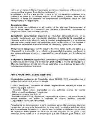 volitivo en un marco de libertad responsable siempre en relación con el bien común, en
contraposición a actuares dependientes e indecisivos y,
b) pedagógico: implica la vida escolar centrada en los procesos interrelacionales, cuya
incidencia se vierte en las direntes esferas: social, politica y cultural. Todo ello es
manifiesto a través del desarrollo de competencias contempladas desde un todo
interrelacional e interdependiente.

Competencia ética:
permite actuar razonablemente en el contexto de las relaciones interpersonales; al
mismo tiempo exige la comprensión del contexto socio-cultural, asumiendo un
compromiso social como una tarea definitiva.

Competencia comunicativa: capacidad de interactuar comunicativamente en un
contexto, manteniendo una interrelación dialógica, desarrollando la capacidad de
interpretar y comprender el mundo -natural y social-; y dando apertura a la participación
colectiva en la toma de decisiones que les competen, es decir viviendo una democracia
participativa, en la que los sujetos reconocen los contextos y significan sus acciones.

 Competencia pedagógica: permite apoyar a la cultura aúlica ligada a la lectura y la
interpretación, a la discusión y a la reflexión, a la capacidad de predecir y configurar, lo
que es necesario para actuar con responsabilidad, con el deseo y con la voluntad de
saber.

 Competencia interactiva: capacidad de comunicarse y entenderse con el otro, viviendo
la tolerancia, la convivencia y la cooperación, promoviendo el respeto por lo propio y lo
diferente, reconociendo errores con el fin de superarlos, y con la certeza de que no hay
certezas ni conocimientos acabados.



PERFIL PROFESIONAL DE LOS DIRECTIVOS

Adoptando las aportaciones de Graciela Bar Véase OEIECC, 1999] se considera que el
perfil profesional de los directivos contempla:

• Actitud democrática, convicción de libertad, responsabilidad, respeto por todas las
personad y grupos humanos.
• Principios éticos sólidos expresados en una auténtica vivencia de valores.
• Sólida formación pedagógica y académica.
• Autonomía personal y profesional.
• Amplia formación cultural con una real comprensión de su tiempo y de su medio que le
permita enfrentar con acierto y seguridad los diverso desafios culturales.
• Capacidad de innovación y creatividad.

Para alcanzar las competencias y el perfil enunciados se considera necesario asumir un
compromiso para aumentar la capacidad de observación y cristalizar prácticas crítico-
reflexivas-decisivas, fortaleciendo el sentido de su autoridad; entendiendo por autoridad
“la capacidad moral ganada, es decir una facultad otorgada por un grupo o una
institución, como puede ser a un directivo para que sea conductor, guía, toda vez que
 