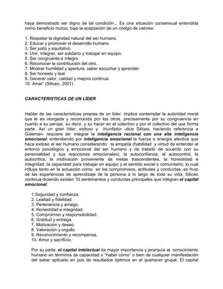 haya demostrado ser digno de tal condición... Es una situación consensual entendida
como beneficio mutuo, bajo la aceptación de un código de valores:

1. Respetar la dignidad natural del ser humano.
2. Educar y promover el desarrollo humano.
3. Ser justo y equitativo.
4. Unir, integrar, ser solidario y trabajar en equipo.
5. Ser congruente e íntegro.
6. Reconocer la contribución del otro.
7. Mostrar humildad y apertura, saber escuchar y aprender.
8. Ser honesto y leal.
9. Generar valor, calidad y mejora continua.
10. Amar” (Siliceo, 2001)


CARACTERISTICAS DE UN LÍDER.


Hablar de las características propias de un líder, implica contemplar la autoridad moral
que le es otorgada y reconocida por los otros, precisamente por su congruencia en
cuanto a su pensar, su decir, y su hacer en el colectivo y por el colectivo del que forma
parte. Así un gran líder, exitoso y triunfador -dice Siliceo, haciendo referencia a
Goleman- requiere de: integrar la inteligencia racional con una alta inteligencia
emocional; entendiendo por inteligencia emocional la fuerza o energía afectiva que
hace exitoso al ser humano considerando: la empatía (habilidad y virtud de entender el
entorno psicológico y emocional del ser humano y de tratarlo de acuerdo con su
personalidad y sus reacciones emocionales), la autoconfianza, el autocontrol, la
autocrítica, la motivación proveniente de metas trascendentes, la honestidad e
integridad, la capacidad para trabajar en equipo y el sentido social o comunitario; lo cual
influye tanto en la actuación como en los compromisos, actitudes y conductas; es fruto
de las experiencias de aprendizaje de la persona a lo largo de toda su vida; Siliceo
continua diciendo existen 10 sentimientos y conductas principales que integran el capital
emocional:

   1.Seguridad y confianza.
   2. Lealtad y fidelidad.
   3. Pertenencia y arraigo.
   4. Honestidad e integridad.
   5. Compromiso y responsabilidad.
   6. Gratitud y entrega.
   7. Motivación y deseo.
   8. Valoración y orgullo.
   9. Reconocimiento y recompensa.
   10. Amor y sacrificio.

   Por su parte, el capital intelectual da mayor importancia y jerarquía al conocimiento
   humano en términos de capacidad o “haber cómo” o bien de cualquier manifestación
   del saber aplicado en pos de resultados óptimos en el quehacer grupal. El capital
 
