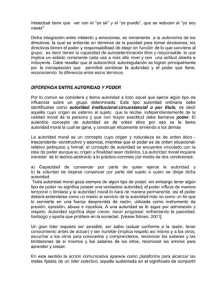 intelectual tiene que ver con el “yo sé” y el “yo puedo”, que se reducen al “yo soy
capaz”

Dicha integración entre intelecto y emociones, es inmamente a la autonomía de los
directivos, la cual se entiende en términos de la pacidad para tomar decisiones, los
directivos tienen el poder y responsabilidad de elegir en función de lo que conviene al
grupo; es decir tienen la capacidad de autodeterminación libre y responsable lo que
implica un estado consciente cada vez a más alto nivel y con una actitud abierta e
incluyente. Cabe resaltar que el autocontrol, autorregulación se logran principalmente
por la introspección que permitirá combinar la autoridad y el poder que tiene,
reconociendo la diferencia entre estos términos.


DIFERENCIA ENTRE AUTORIDAD Y PODER

Por lo común se considera y llama autoridad a todo aquel que ejerce algún tipo de
influencia sobre un grupo determinado. Este tipo autoridad ordinaria debe
identificarse como autoridad institucional.circunstancial o por título, es decir
aquella cuyo origen es externo al sujeto que la recibe, independientemente de la
calidad moral de la persona y que con mayor exactitud debe llamarse poder. El
auténtico concepto de autoridad es de orden ético por eso se le llama
autoridad moral la cual se gana, y construye eticamente sirviendo a los demás

La autoridad moral es un concepto cuyo origen y naturaleza es de orden ético -
trascendente- constructivo y esencial, mientras que el poder es de orden situacional-
relativo jerárquico y formal; el concepto de autoridad se encuentra vinculado con la
idea de poder aunque su origen y finalidad sean distintos. La autoridad moral requiere
transitar de lo teórico-abstracto a lo práctico-concreto por medio de dos condiciones:

a) Capacidad de convencer por parte de quien ejerce la autoridad y
b) la voluntad de dejarse convencer por parte del sujeto a quien se dirige dicha
autoridad.
 Toda autoridad moral goza siempre de algún tipo de poder; sin embargo tener algún
tipo de poder no significa poseer una verdadera autoridad; el poder influye de manera
temporal o limitada y la autoridad moral lo hará de manera permanente, así el poder
deberá entenderse como un medio al servicio de la autoridad más no como un fin que
lo convierte en una fuerza desprovista de razón, utilizada como instrumento de
presión, opresión, abuso e injusticia. A una autoridad se le sigue por admiración y
respeto. Autoridad significa dejar crecer, hacer progresar, enfrentando la pasividad,
hartazgo y apatía que prolifera en la sociedad. [Véase Siliceo, 2001]

Un gran líder requiere ser sensible, ser sabio (actuar conforme a la razón; tener
conocimiento antes de actuar) y ser humilde (implica respeto asi mismo y a los otros,
escuchar a los otros para conocerlos y comprenderlos, reconocer los saberes y las
limitaciones de sí mismos y los saberes de los otros, reconocer los errores para
aprender y crecer.

En este sentido la acción comunicativa aparece como plataforma para alcanzar las
metas fijadas de un líder colectivo, aquella sustentada en el significado de compartir
 