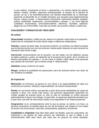 lo que setiene, erradicando el temor a descubrirse a sí mismos desde los planes,
   afectos, miedos, anhelos, relaciones interpersonales, al amparo de la libertad de
   pensar, de ser y de hacerdiferenciando una libertad responsable de un libertinaje;
   aspirando al desarrollo de un modelo educativo que recupere para lasgeneraciones
   futuras, valores socials y trascendentes (autonomía, democracia libertad, igualdad,
   justicia, solidaridad, cooperación, convivencialidad y respeto,...), así como algunas
   cualidades humanísticas “amorosidad,valentía, tolerancia, humildad, sabiduría,
   alegría de vivir (Freire1999). Todo ello nos remite -de acuerdo a Siliceo- a definir las:

CUALIDADES Y CONDUCTAS DE TODO LÍDER

De actitud

Generosidad: disciplina y hábito de dar -darse en lo grande, sobre todo en lo pequeño-,
implica dar sin necesidad de recibir dando origen a relaciones colaborativas.

Valentía: a pesar de temer algo, se reconoce el temor, se controla y se utiliza la energía
que brinda para luchar por sus convicciones; implica poder observar en qué momento es
necesario hacer frente a algo.

Convicción: comprometerse con la vocación, con las metas, con los objetivos, porque
se saben positivos y justos, sin depender de la anuencia de la gente, de lo contrario se
estaría preocupado por agradar y no por hacer lo debido; nadie valora a las personas
que carecen de convcci6n, que no tienen coraje ni determinación.

Sabiduría: actuar conforme a la razón.

Riesgo: conlleva la posibilidad de equivocarse, pero las acciones tienen una razón de
ser: modificar la realidad.


De inspiración

Motivación: es intrínseca, se genera en uno mismo y es responsabilidad de cada uno
construirla con esmero, claridad y responsabilidad de manera trascendental.

Pasión: es una fuerza interior que permite a quien tiene pocas habilidades ser capaz de
impactar a otros, con mucha más fuerza. Las personas apasionadas desbordan los
niveles usuales de energía ponen su vida no sólo en completar su misión personal
adicionalmente lo hacen con entrega. Un gran lider, es aquel que desborda tal pasión por
lo que hace, que sólo de verlo actuar inspira a sus seguidores a ser mejores personas.

Congruencia: es la correspondencia entre lo que se piensa, se siente y se hace. La
persona congruente, es aquella capaz de vivir de tal manera, que integra en una unidad
de acción sus convicciones, creencias, pensamientos, palabras y emociones.

Credibilidad e integridad: todo lider debe saber ser flexible, pues las costumbres, las
tradiciones y los gustos de cada persona son diferentes, lo que lo obliga a ser
suficientemente hábil para hacer que cada tipo de persona se sienta aceptada,
 