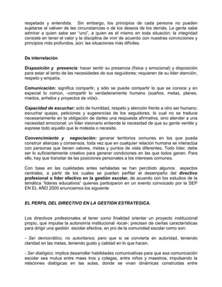 respetada y entendida. Sin embargo, los principios de cada persona no pueden
sujetarse al valiven de las circunstancias o de los deseos de los demás. La gente sabe
admirar a quien sabe ser “uno”, a quien es el mismo en toda situación; la integridad
consiste en tener el valor y la disciplina de vivir de acuerdo con nuestras convicciones y
principios más profundos, aún: las situaciones más difíciles.


De interrelación

Disposición y presencia: hacer sentir su presencia (física y emocional) y disposición
para estar al tanto de las necesidades de sus seguidores; requieren de su lider atención,
respeto y empatía.

Comunicación: significa compartir, y sólo se puede compartir lo que se conoce y en
especial lo común, -compartir lo verdaderamente humano (sueños, metas, planes,
miedos, anhelos y proyectos de vida)-.

Capacidad de escuchar: acto de humildad, respeto y atención frente a otro ser humano;
escuchar quejas, peticiones y sugerencias de los seguidores, lo cual no se traduce
necesariamente en la obligación de darles una respuesta afirmativa, sino atender a una
necesidad emocional; un líder visionario entiende la necesidad de que su gente ventile y
exprese todo aquello que le molesta o necesita.

Convencimiento y negociación: generar territorios comunes en los que pueda
construir alianzas y consensos, toda vez que en cualquier relación humana se interactúa
con personas que tienen valores, metas y puntos de vista diferentes. Todo líder, debe
ser lo suficientemente creativo para generar condiciones en las que todos ganen. Para
ello, hay que transitar de las posiciones personales a los intereses comunes.

Con base en las cualidades antes señaladas se han percibido algunos aspectos
centrales, a partir de los cuales se pueden perfilar el desempeño del directivo
profesional o lider efectivo en la gestión escolar, de acuerdo con los estudios de la
temática “lideres educativos” quienes participaron en un evento convocado por la SEP
EN EL AÑO 2000 enunciamos los siguiente


EL PERFIL DEL DIRECTIVO EN LA GESTION ESTRATEGICA.


Los directivos profesionales al tener como finalidad orientar un proyecto institucional
propio, que impulse la autonomía institucional -local-; precisan de ciertas características
para dirigir una gestión escolar efectiva, en pro de la comunidad escolar como son:

- Ser democrático, no autoritarios; pero que si se convierta en autoridad, teniendo
claridad en las metas, teniendo gusto y calidad en lo que hacen.

- Ser dialógico; implica desarrollar habilidades comunicativas para que esa comunicación
escolar sea mutua entre maes tros y colegas, entre niños y maestros, impulsando la
relaciones dialógicas en las aulas, donde se vivan dinámicas construidas entre
 
