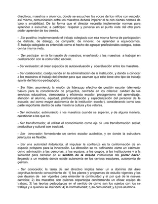 directivos, maestros y alumnos, donde se escuchen las voces de los niños con respeto;
así mismo, comunicación entre los maestros deberá imperar el re con ciertas normas de
tono y amabilidad. De tal forma que el director necesita implementar normas para
aprender a escuchar, a participar, respetar y ponerse en el punto vista del otro para
poder aprender de los demás.

- Ser positivo; implementando el trabajo colegiado con esa misma forma de participación
de disfrute, de diálogo, de compartir, de innovar, de aprender a equivocarnos.
El trabajo colegiado es entendido como el hecho de agrupar profesionales colegas, todos
con la misma meta.

- Ser partícipe en la formación de maestros; enseñando a los maestros a trabajar en
colaboración con la comunidad escolar.

- Ser evaluador; al crear espacios de autoevaluación y coevaluación entre los maestros.

- Ser colaborador, coadyuvando en la administración de la institución, y dando a conocer
a los maestros el trabajo del director para que asuman que éste tiene otro tipo de trabajo
aparte del técnico-pedagógico.

- Ser líder; asumiendo la misión de liderazgo efectivo de gestión escolar (elemento
básico para la consolidación de proyectos, centrado en los criterios: calidad de los
servicios educativos, democracia y eficiencia escolar, protagonismo del aprendizaje,
atención al alumno, equidad, profesionalización y especialización del personal de la
escuela; así como mayor autonomía de la institución escolar), considerando como una
parte importante dentro de esta misión la cultura y los valores.

- Ser motivador, estimulando a los maestros cuando se superan, y de alguna manera,
cuestionar a los que no.

- Ser transformador, al utilizar el conocimiento como eje de una transformación social,
productiva y cultural con equidad.

- Ser innovador; fomentando un centro escolar auténtico, y en donde la estructura
jerárquica es flexible.

- Ser una autoridad fortalecida, al impulsar la confianza en la conformación de un
espacio próspero para la innovación. La dirección se va definiendo como un estímulo,
como admiración a las personas, a los equipos, a los grupos, a las instituciones y a la
sociedad para caminar en el sentido de la misión institucional del poder hacer,
llegando a un modelo donde existe autonomía en los centros escolares, autonomía de
gestión.

- Ser conocedor, la tarea de ser directivo implica tener un a dominio del área
cognitiva.teniendo conocimiento de: 1) Ios planes y programas de estudio vigentes y los
que dejaron de ser vigentes para entender la continuidad y el por qué de le nuevos
cambios; 2) los maestros con quienes coparticipa conformando un eficaz equipo de
trabajo; 3) las teorías pedagógicas en el sentido de cómo son los sujetos con los se
trabaja y a quienes se atienden; 4) la normatividad; 5) la comunidad; y 6) los alumnos.
 