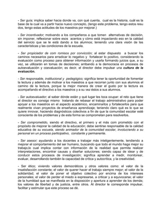 - Ser guía; implica saber hacia donde va, con qué cuenta, cual es la historia, cuál es la
base de la cual va a partir hacia nuevo concepto, (tengo este problema, tengo estos resu
dos, tengo estas actitudes de los maestros por mejorar.)

- Ser incentivador; motivando a los compañeros a que tomen alternativas de decisión,
sin imponer, reflexionar sobre esos acentos y cómo está impactando eso en la calidad
del servicio que se le está dando a los alumnos; teniendo una clara visión de las
características y las condiciones de la escuela.

- Ser propiciador de com romisos por convicción; al estar dispuesto a buscar los
caminos necesarios para erradicar lo negativo y fortalecer lo positivo, considerando la
evaluación como proceso para obtener información y usarla formando juicios que, a su
vez, se utilizarán en tomas de decisiones; arribando a la democracia en procesos de
autoevaluación y coevaluación; es decir, el director debe impulsar una cultura de la
evaluación.

- Ser responsable, institucional y pedagógico; significa tener la oportunidad de fomentar
la lectura y además de motivar a los maestros a que recorran junto con sus alumnos el
camino de la lectura, porque la mejor manera de crear el gusto por la lectura es
acompañando el directivo a los maestros y a su vez éstos a sus alumnos.

- Ser autoevaluador; al saber dónde están y qué lugar les toca ocupar: el reto que tiene
el director es consigo mismo tratando de rebasar el trabajo administrativo para poder
apoyar a los maestros en el aspecto académico, encaminarlos y fortalecerlos para que
realmente vivan proyectos de enseñanza aprendizaje; teniendo claro qué es lo que se
quiere innovar, haciendo diagnósticos colectivos a fin de que la comunidad escolar esté
consciente de los problemas y de esta forma se comprometan para resolverlos.

- Ser comprometido, siendo el directivo, el primero y el más com prometido con el
propósito de mejorar la calidad de la educación; debe sentirse responsable de la calidad
educativa de su escuela, siendo animador de la comunidad escolar, involucrando a su
personal en un proceso participativo, constante y permanente.

- Ser asesor; ayudando a los docentes a trabajar más inteligentemente, tendiendo a
mejorar el comportamiento del ser humano, buscando que todo el mundo haga mejor su
trabajo,lo cual implica contar con información de la realidad que permita realizar
interpretaciones, encontrar causas y diseñar soluciones; siendo capaz de idear y de
conducir estos procesos de investigación; significa aprender a medir, monitorear,
evaluar, desarrollando también la capacidad de crítica y autocrítica, y la creatividad.

- Ser ético; viviendo valores democráticos y otros valores como: el valor de la
insatisfacción constante; el valor de querer hacer el trabajo siempre mejor; el valor de la
solidaridad; el valor de poner el objetivo colectivo por encima de los intereses
personales; el valor de perder el miedo a expresarse, a criticar y a equivocarse; el valor
de la humildad que se manifiesta en la disposición y apertura a aprender de los demás;
los valores de libertad y de justicia, entre otros. Al director le corresponde impulsar,
facilitar y estimular que este proceso se dé.
 