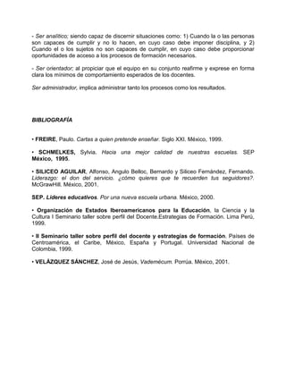 - Ser analítico; siendo capaz de discernir situaciones como: 1) Cuando la o las personas
son capaces de cumplir y no lo hacen, en cuyo caso debe imponer disciplina, y 2)
Cuando el o los sujetos no son capaces de cumplir, en cuyo caso debe proporcionar
oportunidades de acceso a los procesos de formación necesarios.

- Ser orientador; al propiciar que el equipo en su conjunto reafirme y exprese en forma
clara los mínimos de comportamiento esperados de los docentes.

Ser administrador, implica administrar tanto los procesos como los resultados.




BIBLIOGRAFÍA


• FREIRE, Paulo. Cartas a quien pretende enseñar. Siglo XXI. México, 1999.

• SCHMELKES, Sylvia. Hacia una mejor calidad de nuestras escuelas. SEP
México, 1995.

• SILICEO AGUILAR, Alfonso, Angulo Belloc, Bernardo y Siliceo Fernández, Fernando.
Liderazgo: el don del servicio. ¿cómo quieres que te recuerden tus seguidores?.
McGrawHill. México, 2001.

SEP. Lideres educativos. Por una nueva escuela urbana. México, 2000.

• Organización de Estados Iberoamericanos para la Educación, la Ciencia y la
Cultura I Seminario taller sobre perfil del Docente.Estrategias de Formación. Lima Perú,
1999.

• II Seminario taller sobre perfil del docente y estrategias de formación. Países de
Centroamérica, el Caribe, México, España y Portugal. Universidad Nacional de
Colombia, 1999.

• VELÁZQUEZ SÁNCHEZ, José de Jesús, Vademécum. Porrúa. México, 2001.
 