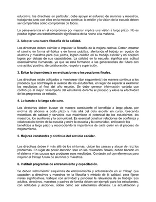 educativa, los directivos en particular, debe apoyar el esfuerzo de alumnos y maestros,
trabajando junto con ellos en la mejora continua; la misión y la visión de la escuela deben
ser compartidas como compromiso de todos.

La perseverancia en el compromiso por mejorar implica una visión a largo plazo. No es
posible lograr una transformación significativa de la noche a la mañana.

2. Adoptar una nueva filosofía de la calidad.

Los directivos deben asimilar e impulsar la filosofía de la mejora cotinua. Deben mostrar
el camino en forma simbólica y en forma práctica, alentando el trabajo en equipo de
alumnos y maestros para que juntos, logren calidad en su trabajo escolar y no acepten
logros por debajo de sus capacidades. La calidad en la escuela, significa una actitud
esencialmente humanista, ya que se está formando a las generaciones del futuro con
una actitud positiva, de colaboración, respeto y superación.

3. Evitar la dependencia en evaluaciones o inspecciones finales.

Los directivos están obligados a monitorear (dar seguimiento) de manera continua a los
procesos que contribuyen al avance de los estudiantes, en lugar de esperar a examinar
los resultados al final del año escolar. Se debe generar información variada que
contribuya al mejor desempeño del estudiante durante el proceso y eleve la efectividad
de los programas de estudio.

4. Lo barato a la larga sale caro.

Los directivos deben buscar de manera consistente el beneficio a largo plazo, por
encima de ahorros a corto plazo y más allá del ciclo escolar en curso, buscando
materiales de calidad y servicios que maximicen el potencial de los estudiantes, los
maestros, los auxiliares y la comunidad. Es esencial construir relaciones de confianza y
colaboración dentro de la escuela y entre la escuela y la comunidad, enfocando los
beneficios a largo plazo y reconociendo la importancia de cada quien en el proceso de
mejoramiento.

5. Mejoras constantes y continua del servicio escolar.


Los directivos deben ir más allá de los síntomas; ubicar las causas y atacar de raíz los
problemas. En lugar de poner atención sólo en los resultados finales, deben hacerlo en
el sistema y las causas que producen esos resultados. Contarán así con elementos para
mejorar el trabajo futuro de alumnos y maestros.

6. Instituir programas de entrenamiento y capacitación.

Se deben instrumentar esquemas de entrenamiento y actualización en el trabajo que
capaciten a directivos y maestros en la filosofía y método de la calidad, para fijarse
metas significativas, trabajar con actividad y ponderar la relevancia de su trabajo. Los
adultos, directivos, maestros y padres de familia deben ser ejemplo para los estudiantes,
con actitudes y acciones, sobre cómo ser estudiantes eficaces. La actualización y
 