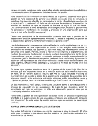 para un concepto, puesto que cada una de ellas a ilustra aspectos diferentes del objeto o
proceso contemplado. Propongamos distintas visiones de gestión.

Para situarnos en una definición un tanto clásica de la gestión, podemos decir que la
gestión es “una capacidad de generar una relación adecuada entre la estructura, la
estrategia, los sistemas, el estilo, las capacidades, la gente, y los objetivos superiores de
la organización considerada”. O dicho de otra manera, la gestión es “la capacidad de
articular los recursos de que se dispone de manera de lograr lo que se desea”.
Una visión que evoca el tema de identidad en una organización, muestra la gestión como
“la generación y mantención de recursos y procesos en una organización para que
ocurra lo que se ha decidido que ocurra”.

Desde una perspectiva de la representación podemos decir que la gestión es “la
capacidad de articular representaciones mentales”. O desde la lingüística, la gestión “es
la capacidad de generar y mantener conversaciones para la acción”.

Las definiciones anteriores ponen de relieve el hecho de que la gestión tiene que ver con
los componentes de una organización en cuanto a sus arreglos institucionales, la
articulación de recursos, los objetivos y, por sobre todo, las interrelaciones entre las
personas en la acción. Por ello, reitero la noción de que implícita o explícitamente, los
modelos de gestión se fundamentan en alguna teoría de la acción humana dentro de las
organizaciones y que es necesario comprender esto para entender adecuadamente los
procesos de gestión. Desde esta perspectiva, podemos decir con Schon y Agryss que “la
acción en una organización es una acción deliberada, y toda acción deliberada tiene una
base cognitiva, refleja normas, estrategias y supuestos o modelos del mundo en el cual
se opera”.

En tercer lugar, quisiera vincular el tema de la gestión al del aprendizaje. Uno de los
artículos que más impacto ha tenido en la reflexión acerca de estas materias fue escrito
en 1988, en el Harvard Business Revíew por Arie de Geus intitulado “Planning as
learning”. En él, se concibe la acción de la gestión como un proceso de aprendizaje de la
adecuada relación entre estructura, estrategia, sistemas, estilo, capacidades, gente y
objetivos superiores, tanto hacia el interior de la organización como hacia el entorno.

En esta misma línea, Peter Senge, en la Quinta Discztlina, define el aprendizaje como el
proceso de expansión de las capacidades de lograr lo que deseamos lograr. El
aprendizaje así visto es, entonces, no sólo una elaboración personal, sino que se
constituye y se verifica en la acción.

Por lo tanto, la gestión de una organización se realiza “como un proceso de aprendizaje
orientado a la supervivencia de una organización mediante una articulación constante
con el entorno”. En esta visión, la gestión aparece como un proceso de aprendizaje
continuo.

MARCOS CONCEPTUALES (MODELOS) DE GESTIÓN

Con estas definiciones preliminares en mente volvamos a mirar la situación 25 años
atrás para considerar lo que ocurría con los modelos de planificación aplicados a la
administración del Estado.
 