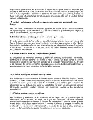 capacitación permanente del maestro es el mejor recurso para cualquier proyecto que
signifique innovación. Es una oportunidad para el maestro de predicar con el ejemplo, de
que lo que se aprende se aplica en lo concreto. En ese sentido, por ejemplo, cuando se
hace referencia a la enseñanza de valores, debe entenderse más bien la práctica de los
valores en la escuela.

7. Instituir un liderazgo enfocado en ayudar a las personas a mejorar lo que
hacen.

Los directivos, con el apoyo de maestros y padres de familia, deben crear un ambiente
de aprendizaje en donde todo el mundo se sienta alentado y apoyado para mejorar y
crecer en lo académico y como persona.

8. Eliminar el miedo a interrogar (cuestionar) y a equivocarse.

Se debe crear una atmósfera en la que se esté dispuesto a tomar riesgos en cuanto a la
forma de hacer las cosas y se experimente sin el miedo a equivocarse o a fallar. Quien
tenga dudas sienta la confianza para externarlas sin que ello le signifique demérito frente
a los demás. Los cambios en la escuela deben ser reflejo de poder, responsabilidad y
recompensas, compartidos.

9. Eliminar barreras entre los integrantes del plantel.

La integración de maestros, alumnos y padres de familia j, en equipos de trabajo,
contribuye a eliminar barreras en cuanto a roles y status. Se debe alentar la acción
colaborativa y actitudes de inclusión, en lugar de la exclusión y el aislamiento. El director
y los maestros del plantel comparten preocupaciones, pueden también compartir metas y
propósitos entre sí y con los padres de familia y los alumnos.



10. Eliminar consignas, exhortaciones y metas.

Los directivos no deben exhortar a alcanzar metas definidas por ellos mismos. Por el
contrario, se debe alentar a los maestros y demás miembros de la comunidad educativa
a definir el camino para ir en busca de la calidad y para calibrar por sí mismos la
efectividad de su trabajo. En tanto los propósitos no sean un compromiso común
libremente aceptado resultan ociosas las consignas escritas o los cartelones
enunciativos.

11. Eliminar cuotas o metas numéricas.

Los directivos y maestros deben enfocarse en la mejora en los procesos que se
desarrollan en la escuela, en lugar de juzgar los resultados mediante símbolos
numéricos o letras que no reflejan la calidad del desempeño. Quitar el énfasis puesto
hasta ahora en pruebas estandarizadas y cuotas numéricas y adoptar sistemas de
evaluación más amplios, multidimensionales, a través de los cuales el aprendizaje y
desarrollo de los estudiantes pueda demostrarse en forma más adecuada.
 