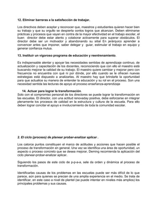 12. Eliminar barreras a la satisfacción de trabajar.

Los directivos deben aceptar y reconocer que, maestros y estudiantes quieren hacer bien
su trabajo y que su orgullo se despierta conlos logros que alcanzan. Deben eliminarse
prácticas y procesos que vayan en contra de la mayor efectividad en el trabajo escolar, el
buen director debe estar atento y colaborar activamente para superar obstáculos. El
director debe ser un motivador y abandonando su sitial En jerárquico aprender a
convencer antes que imponer, saber delegar y guiar, estimular el trabajo en equipo y
generar confianza mutua.

13. Instituir un vigoroso programa de educación y reentrenamiento.

Es indispensable alentar y apoyar las necesidades sentidas de aprendizaje continuo, de
actualización y capacitación de los docentes, reconociendo que con ello el maestro está
buscando mejorar la calidad de su trabajo. El maestro quiere cambiar y mejorar pero con
frecuencia no encuentra con qué ni por dónde, por ello cuando se le ofrecen nuevas
estrategias está dispuesto a analizarlas. Al maestro hay que brindarle la oportunidad
para que actualice su manera de entender la educación y su rol en el proceso. Son una
necesidad sentida las lecturas de apoyo al proceso enseñanza-aprendizaje

    14. Actuar para lograr la transformación.
Solo con el compromiso personal de los directores se puede lograr la transformación en
las escuelas. El director, con una actitud renovaday positiva, debe esforzarse en integrar
plenamente los procesos de calidad en la estructura y cultura de la escuela. Para ello
deben lograr concitar el apoyo e involucramiento de toda la comunidad escolar.




2. El ciclo (proceso) de planear probar-analizar aplicar .

Los catorce puntos constituyen el marco de actitudes y acciones que hacen posible el
proceso de transformación en general. Una vez se identifica una área de oportunidad, un
aspecto o proceso concreto que se desea mejorar, Deming recomienda la aplicación del
ciclo planear-probar-analizar aplicar.

Siguiendo los pasos de este ciclo de p-p-a-a, sele da orden y dinámica al proceso de
transformación.

Identificarlas causas de los problemas en las escuelas puede ser más difícil de lo que
parece, aún para quienes se precian de una amplia experiencia en el medio. Se trata de
identificar, en este caso a nivel de plantel (se puede intentar en niveles más amplios) los
principales problemas y sus causas.
 