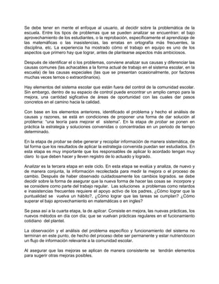 Se debe tener en mente el enfoque al usuario, al decidir sobre la problemática de la
escuela. Entre los tipos de problemas que se pueden analizar se encuentran: el bajo
aprovechamiento de los estudiantes, o la reprobación, específicamente el aprendizaje de
las matemáficas o las inasistencias, las erratas en ortografía más frecuentes, la
disciplina, etc. La experiencia ha mostrado cómo el trabajo en equipo es uno de los
aspectos que primero hay que lograr, antes de plantearse aspectos más ambiciosos.

Después de identificar el o los problemas, conviene analizar sus causas y diferenciar las
causas comunes (las achacables a la forma actual de trabajo en el sistema escolar, en la
escuela) de las causas especiales (las que se presentan ocasionalmente, por factores
muchas veces ternos o extraordinarios).

Hay elementos del sistema escolar que están fuera del control de la comunidad escolar.
Sin embargo, dentro de su espacio de control puede encontrar un amplio campo para la
mejora, una cantidad sigficativa de áreas de oportunidad con las cuales dar pasos
concretos en el camino hacia la calidad.

Con base en los elementos anteriores, identificado el problema y hecho el análisis de
causas y razones, se está en condiciones de proponer una forma de dar solución al
problema: “una teoría para mejorar el sistema”. En la etapa de probar se ponen en
práctica la estrategia y soluciones convenidas o concentradas en un periodo de tiempo
determinado.

En la etapa de probar se debe generar y recopilar información de manera sistemática, de
tal forma que los resultados de aplicar la estrategia convenida puedan ser estudiados. En
esta etapa es muy importante que los responsables de aplicar lo acordado tengan muy
claro lo que deben hacer y lleven registro de lo actuado y logrado.

Analizar es la tercera etapa en este ciclo. En esta etapa se evalúa y analiza, de nuevo y
de manera conjunta, la información recolectada para medir la mejora o el proceso de
cambio. Después de haber observado cuidadosamente los cambios logrados. se debe
decidir sobre la forma de asegurar que la nueva forma de hacer las cosas se incorpore y
se considere como parte del trabajo regular. Las soluciones a problemas como retardos
e inasistencias frecuentes requiere el apoyo activo de los padres, ¿Cómo lograr que la
puntualidad se vuelva un hábito?, ¿Cómo lograr que las tareas se cumplan? ¿Cómo
superar el bajo aprovechamiento en matemáticas o en ingles?

Se pasa así a la cuarta etapa, la de aplicar. Consiste en mejora, las nuevas prácticas, los
nuevos métodos en día con día; que se vuelvan prácticas regulares en el fucionamiento
cotidiano del plantel.

La observación y el análisis del problema específico y funcionamiento del sistema no
terminan en este punto, de hecho del proceso debe ser permanente y estar nutriendocon
un flujo de información relevante a la comunidad escolar.

Al asegurar que las mejoras se aplican de manera consistente se tendrán elementos
para sugerir otras mejoras posibles.
 