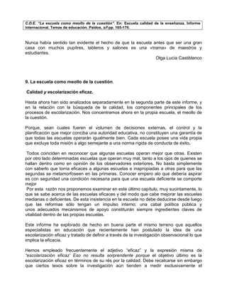 C.D.E. “La escuela como meollo de la cuestión”. En: Escuela calidad de la enseñanza. Informe
internacional. Temas de educación. Paídos, s/f pp. 165-170.



Nunca había sentido tan evidente el hecho de que la escuela antes que ser una gran
casa con muchos pupitres, tableros y salones es una «trama» de maestros y
estudiantes.
                                                             Olga Lucía Castiblanco




9. La escuela como meollo de la cuestión.

Calidad y escolarización eficaz.

Hasta ahora han sido analizados separadamente en la segunda parte de este informe, y
en la relación con la búsqueda de la calidad, los componentes principales de los
procesos de escolarización. Nos concentramos ahora en la propia escuela, el meollo de
la cuestión.

Porque, sean cuales fueren el volumen de decisiones externas, el control y la
planificación que mejor conciba una autoridad educativa, no constituyen una garantía de
que todas las escuelas operarán igualmente bien. Cada escuela posee una vida propia
que excluye toda misión a algo semejante a una norma rígida de conducta de éxito.

 Todos coinciden en reconocer que algunas escuelas operan mejor que otras. Existen
por otro lado determinadas escuelas que operan muy mal, tanto a los ojos de quienes se
hallan dentro como en opinión de los observadores exteriores. No basta simplemente
con saberlo que torna eficaces a algunas escuelas e inapropiadas a otras para que las
segundas se metamorfoseen en las primeras. Conocer empero alo que debería aspirar
es con seguridad una condición necesaria para que una escuela deficiente se comporte
mejor
 Por esta razón nos proponemos examinar en este último capítulo, muy sucintamente, lo
que se sabe acerca de las escuelas eficaces y del modo que cabe mejorar las escuelas
medianas o deficientes. De esta insistencia en la escuela no debe deducirse desde luego
que las reformas sólo tengan un impulso interno; una cabal política pública y
unos adecuados mecanismos de apoyo constituirán siempre ingredientes claves de
vitalidad dentro de las propias escuelas.

Este informe ha explorado de hecho en buena parte el mismo terreno que aquellos
especialistas en educación que recientemente han postulado la idea de una
escolarización eficaz y tratado de definir a través de la investigación observacional lo que
implica la eficacia.

Hemos empleado frecuentemente el adjetivo “eficaz” y la expresión misma de
“escolarización eficaz’ Eso no resulta sorprendente porque el objetivo último es la
escolarización eficaz en términos de su rés por la calidad. Debe recalcarse sin embargo
que ciertos texos sobre la investigación aún tienden a medir exclusivamente el
 