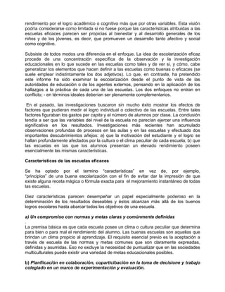rendimiento por el logro académico o cognitivo más que por otras variables. Esta visión
podría considerarse como limitada si no fuese porque las características atribuidas a las
escuelas eficaces parecen ser propicias al bienestar y al desarrollo generales de los
niños y de los jóvenes, es decir, que promueven un desarrollo tanto afectivo y social
como cognitivo.

Subsiste de todos modos una diferencia en el enfoque. La idea de escolarización eficaz
procede de una concentración específica de la observación y la investigación
educacionales en lo que sucede en las escuelas como tales y de ver si, y cómo, cabe
generalizar los elementos que hacen definir a las escuelas como buenas o eficaces (se
suele emplear indistintamente los dos adjetivos). Lo que, en contraste, ha pretendido
este informe ha sido examinar la escolarización desde el punto de vista de las
autoridades de educación o de los agentes externos, pensando en la aplicación de los
hallazgos a la práctica de cada una de las escuelas. Los dos enfoques no entran en
conflicto; - en términos ideales deberían ser plenamente complementarios.

 En el pasado, las investigaciones buscaron sin mucho éxito mostrar los efectos de
factores que pudieran medir el logro individual o colectivo de las escuelas. Entre tales
factores figuraban los gastos per capita y el número de alumnos por clase. La conclusión
tendía a ser que las variables del nivel de la escuela no parecían ejercer una influencia
significativa en los resultados. Investigaciones más recientes han acumulado
observaciones profundas de procesos en las aulas y en las escuelas y efectuado dos
importantes descubrimientos añejos: a) que la motivación del estudiante y el logro se
hallan profundamente afectados por la cultura o el clima peculiar de cada escuela; b) que
las escuelas en las que los alumnos presentan un elevado rendimiento poseen
esencialmente las mismas características.

Características de las escuelas eficaces

Se ha optado por el termino “características” en vez de, por ejemplo,
“principios” de una buena escolarización con el fin de evitar dar la impresión de que
existe alguna receta mágica o fórmula exacta para el mejoramiento instantáneo de todas
las escuelas.

Diez características parecen desempeñar un papel especialmente poderoso en la
determinación de los resultados deseables y éstos alcanzan más allá de los buenos
logros escolares hasta abarcar todos los objetivos de una escuela.

a) Un compromiso con normas y metas claras y comúnmente definidas
.
La premisa básica es que cada escuela posee un clima o cultura peculiar que determina
para bien o para mal el rendimiento del alumno. Las buenas escuelas son aquellas que
brindan un clima propicio al aprendizaje. El requisito esencial previo es la aceptación a
través de escuela de las normas y metas comunes que son claramente expreadas,
definidas y asumidas. Eso no excluye la necesidad de puntualizar que en las sociedades
multiculturales puede existir una variedad de metas educacionales posibles.

b) Planfiicación en colaboración, coparticibación en la toma de decisione y trabajo
colegiado en un marco de experimentación y evaluación.
 