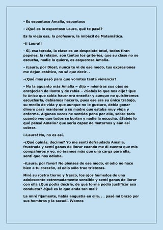 - Es espantoso Amalia, espantoso 
- ¿Qué es lo espantoso Laura, qué te pasó? 
Es la vieja esa, la profesora, la imbécil de Matemática. 
-¡¡ Laura!! 
- Sí, esa tarada, la clase es un despelote total, todos tiran papeles, la relajan, son tantos los griteríos, que su clase no se escucha, nadie la quiere, es asquerosa Amalia. 
- ¡Laura, por Dios!, nunca te vi de ese modo, tus expresiones me dejan estática, no sé que decir. . 
-¿Qué más pasó para que vomites tanta violencia? 
- No la aguanto más Amalia – dijo – mientras sus ojos se enrojecían de llanto y de rabia – ¿Sabés lo que nos dijo? Que lo único que sabía hacer era enseñar y aunque no quisiéramos escucharla, debíamos hacerlo, pues ese era su único trabajo, su medio de vida y que aunque no le gustara, debía ganar dinero para mantener a su madre que estaba muy vieja y enferma. Algunas veces he sentido pena por ella, sobre todo cuando veo que todos se burlan y nadie la escucha. ¿Sabés lo qué pensé Amalia? que sería capaz de matarnos y aún así cobrar. 
¡-Laura! No, no es así. 
-¿Qué opinás, decime? Yo me sentí defraudada Amalia, frustrada y sentí ganas de llorar cuando me di cuenta que mis compañeros y yo, no éramos más que una carga para ella, sentí que nos odiaba. 
-¡Laura, por favor! No pienses de ese modo, el odio no hace bien a tu corazón, el odio sólo trae tristezas. 
Miré su rostro tierno y fresco, los ojos húmedos de una adolescente extremadamente sensible y sentí ganas de llorar con ella ¿Qué podía decirle, de qué forma podía justificar esa conducta? ¿Qué es lo que anda tan mal? 
La miré fijamente, había angustia en ella. . . pasé mi brazo por sus hombros y la sacudí. ¡Vamos  