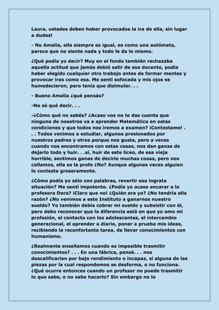 Laura, ustedes deben haber provocados la ira de ella, sin lugar a dudas! 
- No Amalia, ella siempre es igual, es como una autómata, parece que no siente nada y todo le da lo mismo. 
¿Qué podía yo decir? Muy en el fondo también rechazaba aquella actitud que jamás debió salir de esa docente, podía haber elegido cualquier otro trabajo antes de formar mentes y provocar iras como esa. Me sentí sofocada y mis ojos se humedecieron, pero tenía que disimular. . . 
- Bueno Amalia ¿qué pensás? 
-No sé qué decir. . . 
-¿Cómo qué no sabés? ¿Acaso vos no te das cuenta que ninguno de nosotros va a aprender Matemática en estas condiciones y que todos nos iremos a examen? ¡Contestame! . . . Todos venimos a estudiar, algunos presionados por nuestros padres y otros porque nos gusta, pero a veces cuando nos encontramos con estas cosas, nos dan ganas de dejarlo todo y huir. . .sí, huir de este liceo, de esa vieja horrible, sentimos ganas de decirle muchas cosas, pero nos callamos, ella es la profe ¿No? Aunque algunas veces alguien le contesta groseramente. 
¿Cómo podía yo sólo con palabras, revertir esa ingrata situación? Me sentí impotente. ¿Podía yo acaso encarar a la profesora Dora? ¡Claro que no! ¿Quién era yo? ¿No tendría ella razón? ¿No venimos a este Instituto a ganarnos nuestro sueldo? Yo también debía cobrar mi sueldo y subsistir con él, pero debo reconocer que la diferencia está en que yo amo mi profesión, el contacto con los adolescentes, el intercambio generacional, el aprender a diario, poner a prueba mis ideas, recibiendo la reconfortante tarea, de llevar conocimientos con humanismo. 
¿Realmente enseñamos cuando es imposible trasmitir conocimientos? . . . En una fábrica, pensé. . . nos descalificarían por bajo rendimiento o incapaz, si alguna de las piezas por la cual respondemos se desforma, o no funciona. ¿Qué ocurre entonces cuando un profesor no puede trasmitir lo que sabe, o no sabe hacerlo? Sin embargo no lo  