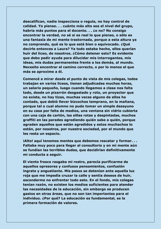 descalifican, nadie inspecciona o regula, no hay control de calidad. Yo pienso. . . cuánto más alto sea el nivel del grupo, habría más puntos para el docente. . . ¿o no? No consigo encontrar la verdad, no sé si es real lo que pienso, o sólo es una fantasía de mi mente trastornada, porque a esta altura ya no comprendo, qué es lo que está bien o equivocado. ¿Qué decirle entonces a Laura? Ya todo estaba hecho, ellos querían huir del liceo, de nosotros. ¿Cómo detener esto? Es evidente que debo pedir ayuda para dilucidar mis interrogantes, mis ideas, mis dudas permanentes frente a los demás, al mundo. Necesito encontrar el camino correcto, o por lo menos el que más se aproxime a él. 
Comencé a mirar desde el punto de vista de mis colegas, todos trabajan en varios liceos, tienen adjudicadas muchas horas, un salario pequeño, luego cuando llegamos a clase nos falta todo, desde un pizarrón desgastado y roto, un proyector que no existe, no hay tizas, muchas veces alguno de ellos ha contado, que debió llevar bizcochos temprano, en la mañana, porque tal o cual alumno no pudo tomar un simple desayuno en su casa por falta de medios, una ventana sin vidrio cubierta con una caja de cartón, las sillas rotas y despintadas, muchos graffiti en las paredes agrediendo quién sabe a quién, porque agraden aquellos que están agredidos y estos muchachos lo están, por nosotros, por nuestra sociedad, por el mundo que les resta un espacio. 
¡Alto! aquí tenemos mentes que debemos rescatar y formar. . . Faltaba muy poco para llegar al consultorio y en mi mente aún se fundían las terribles dudas, que decidirían definitivamente mi conducta a seguir. 
El viento fresco rasgaba mi rostro, parecía purificarme de aquellos opresores y confusos pensamientos, confusión ingrata y angustiante. Mis pasos se detenían ante aquella luz roja que me impedía cruzar la calle y sentía deseos de huir, esconderme no enfrentar todo esto. En el fondo, mis colegas tenían razón, no existen los medios suficientes para atender las necesidades de la educación, sin embargo se producen gastos en otras áreas, que no son tan importantes para el individuo. ¿Por qué? La educación es fundamental, es la primera formación de valores.  