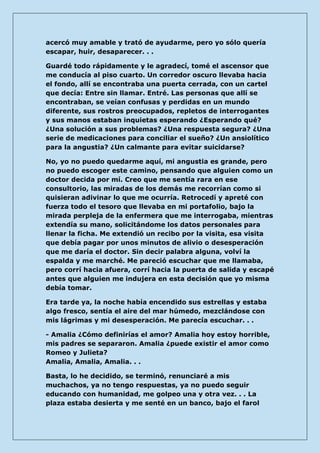 acercó muy amable y trató de ayudarme, pero yo sólo quería escapar, huir, desaparecer. . . 
Guardé todo rápidamente y le agradecí, tomé el ascensor que me conducía al piso cuarto. Un corredor oscuro llevaba hacia el fondo, allí se encontraba una puerta cerrada, con un cartel que decía: Entre sin llamar. Entré. Las personas que allí se encontraban, se veían confusas y perdidas en un mundo diferente, sus rostros preocupados, repletos de interrogantes y sus manos estaban inquietas esperando ¿Esperando qué? ¿Una solución a sus problemas? ¿Una respuesta segura? ¿Una serie de medicaciones para conciliar el sueño? ¿Un ansiolítico para la angustia? ¿Un calmante para evitar suicidarse? 
No, yo no puedo quedarme aquí, mi angustia es grande, pero no puedo escoger este camino, pensando que alguien como un doctor decida por mí. Creo que me sentía rara en ese consultorio, las miradas de los demás me recorrían como si quisieran adivinar lo que me ocurría. Retrocedí y apreté con fuerza todo el tesoro que llevaba en mi portafolio, bajo la mirada perpleja de la enfermera que me interrogaba, mientras extendía su mano, solicitándome los datos personales para llenar la ficha. Me extendió un recibo por la visita, esa visita que debía pagar por unos minutos de alivio o desesperación que me daría el doctor. Sin decir palabra alguna, volví la espalda y me marché. Me pareció escuchar que me llamaba, pero corrí hacia afuera, corrí hacia la puerta de salida y escapé antes que alguien me indujera en esta decisión que yo misma debía tomar. 
Era tarde ya, la noche había encendido sus estrellas y estaba algo fresco, sentía el aire del mar húmedo, mezclándose con mis lágrimas y mi desesperación. Me parecía escuchar. . . 
- Amalia ¿Cómo definirías el amor? Amalia hoy estoy horrible, mis padres se separaron. Amalia ¿puede existir el amor como Romeo y Julieta? Amalia, Amalia, Amalia. . . 
Basta, lo he decidido, se terminó, renunciaré a mis muchachos, ya no tengo respuestas, ya no puedo seguir educando con humanidad, me golpeo una y otra vez. . . La plaza estaba desierta y me senté en un banco, bajo el farol  