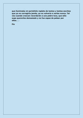 que iluminaba mi portafolio repleto de tantos y tantos escritos que ya no corregiría jamás, ya no volvería a verlos nunca. Tal vez cuando crezcan recordarán a una pobre loca, que sólo supo quererlos demasiado y no fue capaz de pelear por ellos. . . 
Fin 
 