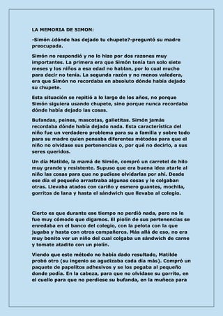 LA MEMORIA DE SIMON: 
-Simón ¿dónde has dejado tu chupete?-preguntó su madre preocupada. 
Simón no respondió y no lo hizo por dos razones muy importantes. La primera era que Simón tenía tan solo siete meses y los niños a esa edad no hablan, por lo cual mucho para decir no tenía. La segunda razón y no menos valedera, era que Simón no recordaba en absoluto dónde había dejado su chupete. 
Esta situación se repitió a lo largo de los años, no porque Simón siguiera usando chupete, sino porque nunca recordaba dónde había dejado las cosas. 
Bufandas, peines, mascotas, galletitas. Simón jamás recordaba dónde había dejado nada. Esta característica del niño fue un verdadero problema para su a familia y sobre todo para su madre quien pensaba diferentes métodos para que el niño no olvidase sus pertenencias o, por qué no decirlo, a sus seres queridos. 
Un día Matilde, la mamá de Simón, compró un carretel de hilo muy grande y resistente. Supuso que era buena idea atarle al niño las cosas para que no pudiese olvidarlas por ahí. Desde ese día el pequeño arrastraba algunas cosas y le colgaban otras. Llevaba atados con cariño y esmero guantes, mochila, gorritos de lana y hasta el sándwich que llevaba al colegio. 
Cierto es que durante ese tiempo no perdió nada, pero no le fue muy cómodo que digamos. El piolín de sus pertenencias se enredaba en el banco del colegio, con la pelota con la que jugaba y hasta con otros compañeros. Más allá de eso, no era muy bonito ver un niño del cual colgaba un sándwich de carne y tomate atadito con un piolín. 
Viendo que este método no había dado resultado, Matilde probó otro (su ingenio se agudizaba cada día más). Compró un paquete de papelitos adhesivos y se los pegaba al pequeño donde podía. En la cabeza, para que no olvidase su gorrito, en el cuello para que no perdiese su bufanda, en la muñeca para  
