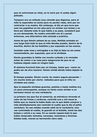 que no extraviase su reloj, en la nariz por si usaba algún pañuelo. 
Tampoco era un método muy cómodo que digamos, pero el niño lo soportaba no tanto para no perder nada, sino por no contrariar a su madre. Sin embargo, el día en que tuvo que usar los papelitos en los ojos para no olvidar sus lentes y se llevó por delante todo lo que había a su paso, consideró que ya era demasiado. Su madre coincidió con él y pensó entonces, una alternativa más cómoda y práctica. 
Antes de que Simón saliese de su casa, Matilde anotaba en una larga lista todo lo que el niño llevaba puesto, dentro de la mochila, dentro de los bolsillos y por supuesto en las manos. 
Anotaba cada cosa y entregaba a su hijo la lista no sin antes recomendarle, por supuesto, que no la olvidase. 
Simón guardaba la listita con mucho cuidado y la revisaba antes de volver a su casa para asegurarse de que no se hubiese dejado nada en ningún lado. 
El sistema funcionó bien por un tiempo, hasta que –como no podía ser de otra manera- Simón olvidó dónde había dejado la lista. 
El tiempo pasaba. Simón crecía. Su madre seguía pensando – sin mucho éxito por cierto- métodos para que el niño no olvidase sus cosas. 
Que el pequeño olvidase guantes, pelotas y hasta medias era un poco preocupante, aunque no tanto como olvidar a un hermano menor en una verdulería. 
La primera vez que fue al comercio, se entretuvo mirando el color de las frutas y verduras, controló una y mil veces la listita que su mamá le había dado con lo que debía comprar y más detalladamente aún controló el vuelto que le dio el señor verdulero. En eso estaba cuando salió de la verdulería. Una vez controlado el vuelto, lo guardó en el bolsillo, tomó las dos bolsas y volvió a su casa. En su mente repasó todo lo que había comprado: tomates, naranjas, manzanas y limones. Estaba todo, menos su hermanito claro está.  