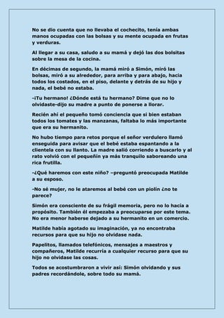No se dio cuenta que no llevaba el cochecito, tenía ambas manos ocupadas con las bolsas y su mente ocupada en frutas y verduras. 
Al llegar a su casa, saludo a su mamá y dejó las dos bolsitas sobre la mesa de la cocina. 
En décimas de segundo, la mamá miró a Simón, miró las bolsas, miró a su alrededor, para arriba y para abajo, hacia todos los costados, en el piso, delante y detrás de su hijo y nada, el bebé no estaba. 
-¡Tu hermano! ¿Dónde está tu hermano? Dime que no lo olvidaste-dijo su madre a punto de ponerse a llorar. 
Recién ahí el pequeño tomó conciencia que si bien estaban todos los tomates y las manzanas, faltaba lo más importante que era su hermanito. 
No hubo tiempo para retos porque el señor verdulero llamó enseguida para avisar que el bebé estaba espantando a la clientela con su llanto. La madre salió corriendo a buscarlo y al rato volvió con el pequeñín ya más tranquilo saboreando una rica frutilla. 
-¿Qué haremos con este niño? –preguntó preocupada Matilde a su esposo. 
-No sé mujer, no le ataremos al bebé con un piolín ¿no te parece? 
Simón era consciente de su frágil memoria, pero no lo hacía a propósito. También él empezaba a preocuparse por este tema. No era menor haberse dejado a su hermanito en un comercio. 
Matilde había agotado su imaginación, ya no encontraba recursos para que su hijo no olvidase nada. 
Papelitos, llamados telefónicos, mensajes a maestros y compañeros, Matilde recurría a cualquier recurso para que su hijo no olvidase las cosas. 
Todos se acostumbraron a vivir así: Simón olvidando y sus padres recordándole, sobre todo su mamá.  