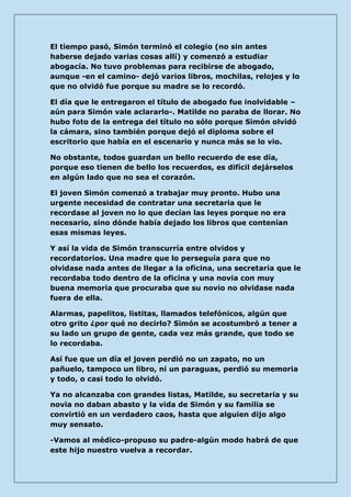 El tiempo pasó, Simón terminó el colegio (no sin antes haberse dejado varias cosas allí) y comenzó a estudiar abogacía. No tuvo problemas para recibirse de abogado, aunque -en el camino- dejó varios libros, mochilas, relojes y lo que no olvidó fue porque su madre se lo recordó. 
El día que le entregaron el título de abogado fue inolvidable – aún para Simón vale aclararlo-. Matilde no paraba de llorar. No hubo foto de la entrega del título no sólo porque Simón olvidó la cámara, sino también porque dejó el diploma sobre el escritorio que había en el escenario y nunca más se lo vio. 
No obstante, todos guardan un bello recuerdo de ese día, porque eso tienen de bello los recuerdos, es difícil dejárselos en algún lado que no sea el corazón. 
El joven Simón comenzó a trabajar muy pronto. Hubo una urgente necesidad de contratar una secretaria que le recordase al joven no lo que decían las leyes porque no era necesario, sino dónde había dejado los libros que contenían esas mismas leyes. 
Y así la vida de Simón transcurría entre olvidos y recordatorios. Una madre que lo perseguía para que no olvidase nada antes de llegar a la oficina, una secretaria que le recordaba todo dentro de la oficina y una novia con muy buena memoria que procuraba que su novio no olvidase nada fuera de ella. 
Alarmas, papelitos, listitas, llamados telefónicos, algún que otro grito ¿por qué no decirlo? Simón se acostumbró a tener a su lado un grupo de gente, cada vez más grande, que todo se lo recordaba. 
Así fue que un día el joven perdió no un zapato, no un pañuelo, tampoco un libro, ni un paraguas, perdió su memoria y todo, o casi todo lo olvidó. 
Ya no alcanzaba con grandes listas, Matilde, su secretaria y su novia no daban abasto y la vida de Simón y su familia se convirtió en un verdadero caos, hasta que alguien dijo algo muy sensato. 
-Vamos al médico-propuso su padre-algún modo habrá de que este hijo nuestro vuelva a recordar.  