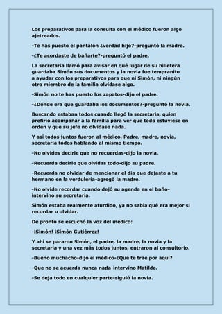 Los preparativos para la consulta con el médico fueron algo ajetreados. 
-Te has puesto el pantalón ¿verdad hijo?-preguntó la madre. 
-¿Te acordaste de bañarte?-preguntó el padre. 
La secretaria llamó para avisar en qué lugar de su billetera guardaba Simón sus documentos y la novia fue tempranito a ayudar con los preparativos para que ni Simón, ni ningún otro miembro de la familia olvidase algo. 
-Simón no te has puesto los zapatos-dijo el padre. 
-¿Dónde era que guardaba los documentos?-preguntó la novia. 
Buscando estaban todos cuando llegó la secretaria, quien prefirió acompañar a la familia para ver que todo estuviese en orden y que su jefe no olvidase nada. 
Y así todos juntos fueron al médico. Padre, madre, novia, secretaria todos hablando al mismo tiempo. 
-No olvides decirle que no recuerdas-dijo la novia. 
-Recuerda decirle que olvidas todo-dijo su padre. 
-Recuerda no olvidar de mencionar el día que dejaste a tu hermano en la verdulería-agregó la madre. 
-No olvide recordar cuando dejó su agenda en el baño- intervino su secretaria. 
Simón estaba realmente aturdido, ya no sabía qué era mejor si recordar u olvidar. 
De pronto se escuchó la voz del médico: 
-¡Simón! ¡Simón Gutiérrez! 
Y ahí se pararon Simón, el padre, la madre, la novia y la secretaria y una vez más todos juntos, entraron al consultorio. 
-Bueno muchacho-dijo el médico-¿Qué te trae por aquí? 
-Que no se acuerda nunca nada-intervino Matilde. 
-Se deja todo en cualquier parte-siguió la novia.  