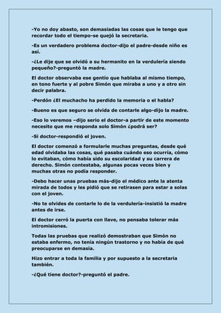 -Yo no doy abasto, son demasiadas las cosas que le tengo que recordar todo el tiempo-se quejó la secretaria. 
-Es un verdadero problema doctor-dijo el padre-desde niño es así. 
-¿Le dije que se olvidó a su hermanito en la verdulería siendo pequeño?-preguntó la madre. 
El doctor observaba ese gentío que hablaba al mismo tiempo, en tono fuerte y al pobre Simón que miraba a uno y a otro sin decir palabra. 
-Perdón ¿El muchacho ha perdido la memoria o el habla? 
-Bueno es que seguro se olvida de contarle algo-dijo la madre. 
-Eso lo veremos –dijo serio el doctor-a partir de este momento necesito que me responda solo Simón ¿podrá ser? 
-Si doctor-respondió el joven. 
El doctor comenzó a formularle muchas preguntas, desde qué edad olvidaba las cosas, qué pasaba cuándo eso ocurría, cómo lo evitaban, cómo había sido su escolaridad y su carrera de derecho. Simón contestaba, algunas pocas veces bien y muchas otras no podía responder. 
-Debo hacer unas pruebas más-dijo el médico ante la atenta mirada de todos y les pidió que se retirasen para estar a solas con el joven. 
-No te olvides de contarle lo de la verdulería-insistió la madre antes de irse. 
El doctor cerró la puerta con llave, no pensaba tolerar más intromisiones. 
Todas las pruebas que realizó demostraban que Simón no estaba enfermo, no tenía ningún trastorno y no había de qué preocuparse en demasía. 
Hizo entrar a toda la familia y por supuesto a la secretaria también. 
-¿Qué tiene doctor?-preguntó el padre.  