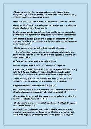 -Simón debe ejercitar su memoria, sino la perderá por completo-dijo firme el doctor- Se acabaron los recordatorios, nada de papelitos, llamados, listas. 
-Pero… -dijeron a coro todos los presentes, inclusive Simón. 
-Escucha Simón-dijo el médico-no recuerdas, porque siempre tienes alguien que lo hace por ti. 
Es cierto que desde pequeño no has tenido buena memoria, pero nadie te ha permitido mejorarla, ejercitarla ¿Entiendes? 
-¡Ah claro! ¡Resulta que ahora la culpa es nuestra!-gritó la madre-¿Es mil culpa también que haya olvidado a su hermano en la verdulería? 
-¡Basta con eso por favor!-la interrumpió el esposo. 
- Mire señora las madres tienen tantas buenas intenciones, como veces repiten las cosas, son todas iguales y créame que no es una crítica. 
-¡Cómo se nota que nunca ha sido madre! 
-¡Basta mujer! Siga doctor por favor-pidió el padre. 
- Pues bien, a partir de ahora querido Simón dependerá de ti y solo de ti lo que olvides o recuerdes. Respecto de todos ustedes, se acabaron los recordatorios de cualquier tipo. 
- Pero doctor, si no me recuerdan las cosas, todo será un desastre-dijo Simón entre confundido y preocupado. 
-Seguramente así será-contestó el doctor. 
-¡Ah bueno! ¡Mire el ánimo que nos da! ¿Cómo comenzaremos el tratamiento sabiendo que todo será un desastre? 
-No será fácil, pero valdrá la pena y por otro lado, es el único camino-contestó firme el médico. 
-¿No le recetará algún remedio? ¿Un tónico? ¿Algo?-Preguntó la eficiente secretaria. 
-No hará falta, créanme, esto solo cuestión de que Simón ejercite su memoria y se haga cargo él mismo de saber qué lleva, qué deja, lo que tiene puesto, con quién va a alguna  
