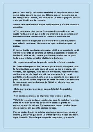 parte (esto lo dijo mirando a Matilde). Si lo quieren de verdad, como estoy seguro que así es, déjenlo crecer, déjenlo que se las arregle solo. Simón, nos vemos en un mes-agregó el doctor y dio por finalizada la consulta. 
Simón salió confundido, todos preocupados y Matilde un tanto ofendida. 
-¿Y si buscamos otro doctor?-propuso-Este médico no me gusta nada, alguien que no da importancia a que se deje a un hermano menor olvidado en un comercio no es de fiar. 
–¡Basta con eso mujer por el amor de dios! A mí me parece que sabe lo que hace, démosle una oportunidad-propuso el padre. 
El doctor había quedado extenuado, pidió a su secretaria un té de tilo y se sentó en silencio un ratito, necesitaba descansar. Bebiendo el té se dio cuenta que Simón y dicho sea de paso, toda la parentela, se había olvidado la bufanda. 
-No importa-pensó-se la guardo hasta la próxima consuta. 
No fueron tiempos fáciles. No solo para Simón, sino para toda la familia. Cada uno veía como el joven se iba a trabajar sin corbata, por ejemplo, y no podían, no debían, recordarle nada. Así fue que un día llegó a la oficina sin cinturón y con el pantalón medio caído, hecho que a su secretaria avergonzó un poco. Se olvidó varias carpetas en otras oficinas. Las llaves de la casa en un bar, los botines de fútbol en el club y así un sinfín de cosas. 
-¡Esto no va ni para atrás, ni para adelante!-Se quejaba Matilde. 
-Ten paciencia mujer, es el primer mes-decía el padre. 
Y Matilde trataba de tener paciencia, pero le costaba y mucho. Para no hablar, cada vez que Simón estaba a punto de olvidarse algo, lo miraba fijo como para que el muchacho se diese cuenta, sin que ella abriese la boca. 
Por su parte, Simón no estaba acostumbrado a valerse por sí mismo y cada vez que salía (o entraba) temía haber olvidado algo. También él sabía que no podía preguntar, que debía  