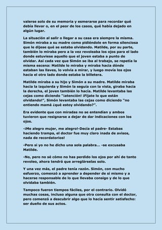 valerse solo de su memoria y esmerarse para recordar qué debía llevar o, en el peor de los casos, qué había dejado en algún lugar. 
La situación al salir o llegar a su casa era siempre la misma. Simón miraba a su madre como pidiéndole en forma silenciosa que le dijese qué se estaba olvidando. Matilde, por su parte, también lo miraba pero a la vez revoleaba los ojos para el lado donde estuviese aquello que el joven estaba a punto de olvidar. Así cada vez que Simón se iba al trabajo, se repetía la misma escena: Matilde lo miraba y miraba hacia dónde estaban las llaves, lo volvía a mirar, y luego movía los ojos hacia el otro lado donde estaba la billetera. 
Matilde miraba a su hijo y Simón a su madre. Matilde miraba hacia la izquierda y Simón la seguía con la vista, giraba hacia la derecha, el joven también lo hacía. Matilde levantaba las cejas como diciendo “¡atención! ¡Fíjate lo que están olvidando!”, Simón levantaba las cejas como diciendo “no entiendo mamá ¿qué estoy olvidando?”. 
Era evidente que con miradas no se entendían y ambos tuvieron que resignarse a dejar de dar indicaciones con los ojos. 
-¡Me alegro mujer, me alegro!-Decía el padre- Estabas haciendo trampa, el doctor fue muy claro ¡nada de avisos, nada de recordatorios! 
-Pero si yo no he dicho una sola palabra… -se excusaba Matilde. 
-No, pero no sé cómo no has perdido los ojos por ahí de tanto revoleo, ahora tendrá que arreglárselas solo. 
Y una vez más, el padre tenía razón. Simón, con mucho esfuerzo, comenzó a aprender a depender de sí mismo y a hacerse responsable de lo que llevaba consigo y de lo que olvidaba también. 
Tampoco fueron tiempos fáciles, por el contrario. Olvidó muchas cosas, incluso alguna que otra consulta con el doctor, pero comenzó a descubrir algo que lo hacía sentir satisfecho: ser dueño de sus actos.  