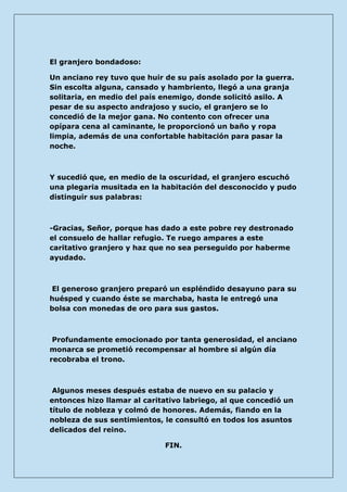 El granjero bondadoso: 
Un anciano rey tuvo que huir de su país asolado por la guerra. Sin escolta alguna, cansado y hambriento, llegó a una granja solitaria, en medio del país enemigo, donde solicitó asilo. A pesar de su aspecto andrajoso y sucio, el granjero se lo concedió de la mejor gana. No contento con ofrecer una opípara cena al caminante, le proporcionó un baño y ropa limpia, además de una confortable habitación para pasar la noche. 
Y sucedió que, en medio de la oscuridad, el granjero escuchó una plegaria musitada en la habitación del desconocido y pudo distinguir sus palabras: 
-Gracias, Señor, porque has dado a este pobre rey destronado el consuelo de hallar refugio. Te ruego ampares a este caritativo granjero y haz que no sea perseguido por haberme ayudado. 
El generoso granjero preparó un espléndido desayuno para su huésped y cuando éste se marchaba, hasta le entregó una bolsa con monedas de oro para sus gastos. 
Profundamente emocionado por tanta generosidad, el anciano monarca se prometió recompensar al hombre si algún día recobraba el trono. 
Algunos meses después estaba de nuevo en su palacio y entonces hizo llamar al caritativo labriego, al que concedió un título de nobleza y colmó de honores. Además, fiando en la nobleza de sus sentimientos, le consultó en todos los asuntos delicados del reino. 
FIN.  