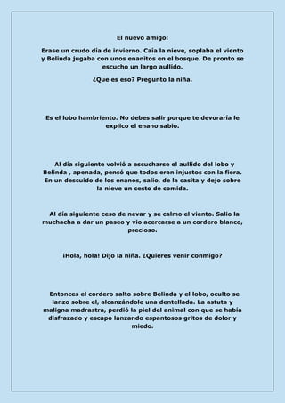 El nuevo amigo: 
Erase un crudo día de invierno. Caía la nieve, soplaba el viento y Belinda jugaba con unos enanitos en el bosque. De pronto se escucho un largo aullido. 
¿Que es eso? Pregunto la niña. 
Es el lobo hambriento. No debes salir porque te devoraría le explico el enano sabio. 
Al día siguiente volvió a escucharse el aullido del lobo y Belinda , apenada, pensó que todos eran injustos con la fiera. En un descuido de los enanos, salio, de la casita y dejo sobre la nieve un cesto de comida. 
Al día siguiente ceso de nevar y se calmo el viento. Salio la muchacha a dar un paseo y vio acercarse a un cordero blanco, precioso. 
¡Hola, hola! Dijo la niña. ¿Quieres venir conmigo? 
Entonces el cordero salto sobre Belinda y el lobo, oculto se lanzo sobre el, alcanzándole una dentellada. La astuta y maligna madrastra, perdió la piel del animal con que se había disfrazado y escapo lanzando espantosos gritos de dolor y miedo. 
 