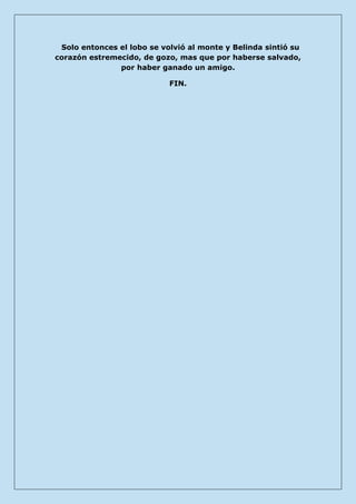 Solo entonces el lobo se volvió al monte y Belinda sintió su corazón estremecido, de gozo, mas que por haberse salvado, por haber ganado un amigo. 
FIN. 
 