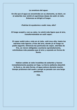La aventura del agua: 
Un día que el agua se encontraba en su elemento, es decir, en el soberbio mar sintió el caprichoso deseo de subir al cielo. Entonces se dirigió al fuego: 
-Podrías tú ayudarme a subir mas, alto? 
El fuego aceptó y con su calor, la volvió más ligera que el aire, transformándola en sutil vapor. 
El vapor subió más y más en el cielo, voló muy alto, hasta los estratos más ligeros y fríos del aire, donde ya el fuego no podía seguirlo. Entonces las partículas de vapor, ateridas de frío, se vieron obligadas a juntarse apretadamente, volviéndose más pesados que el aire y cayendo en forma de lluvia. 
Habían subido al cielo invadidas de soberbia y fueron inmediatamente puestas en fuga. La tierra sedienta absorbió la lluvia y, de esta forma, el agua estuvo durante mucho, tiempo prisionera del suelo y purgó su pecado con una larga penitencia. 
FIN. 
 