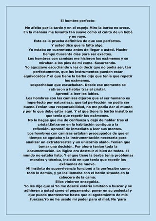El hombre perfecto: 
Me afeito por la tarde y en el espejo Miro la barba no crece. En la mañana me levanto tan suave como el culito de un bebé y no raye. Esta es la prueba definitiva de que son perfectos. Y usted dice que le falta algo. Yo estaba en cuarentena antes de llegar a usted. Mucho tiempo.Cuarenta días para ser exactos. Los hombres con camisas me hicieron los exámenes y se miraban a los pies de mi cama. Susurrando. Yo aguzzavo escuchando y les oí decir que no podía ser, tan perfectamente, que los instrumentos pueden estar equivocados.Y el que tiene la barba dijo que tenía que repetir los exámenes. sospechaban que escuchaban. Desde ese momento se retiraron a hablar tras el cristal. Aprendí a leer los labios. Los hombres con las camisas dijeron que el ser humano es imperfecto por naturaleza, que tal perfección no podía ser bueno.Tenían una responsabilidad, no me podía dar al mundo y por lo que debe estar aquí. Y el que tiene la barba insistió en que tenía que repetir los exámenes. No lo hagas que me de confianza y dejó de hablar tras el cristal.Entraron en la habitación contigua a la reflexión. Aprendí de inmediato a leer sus mentes. Los hombres con camisas estaban preocupados de que el tiempo se agotaba y la instrumentación necesaria para analizar un extraterrestre y un unicornio alado. Tenían que tomar una decisión. Por ahora tenían toda la documentación. Lo lógico era destruir el bien de todos. El mundo no estaba listo. Y el que tiene la barba tenía problemas morales y técnica, insistió en que tenía que repetir los exámenes de nuevo. Mi instinto de supervivencia funcionó a la perfección como todo lo demás, y yo los llamaba con el botón situado en la cabecera de la cama. Ellos vinieron enseguida. Yo les dije que si Yo me desaté estaría limitado a buscar y se adhieren a usted como el pegamento, poner en su pedestal y que pueda mantenerse hasta que el agotamiento de mis fuerzas.Yo no he usado mi poder para el mal. Ne 'para  