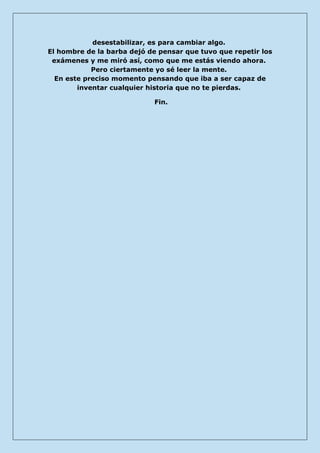 desestabilizar, es para cambiar algo. El hombre de la barba dejó de pensar que tuvo que repetir los exámenes y me miró así, como que me estás viendo ahora. Pero ciertamente yo sé leer la mente. En este preciso momento pensando que iba a ser capaz de inventar cualquier historia que no te pierdas. 
Fin. 
 