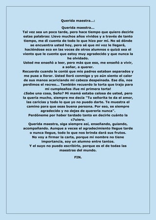 Querida maestra…: 
Querida maestra... Tal vez sea un poco tarde, pero hace tiempo que quiero decirle estas palabras: Llevo muchos años vividos y a través de tanto tiempo, me dì cuenta de todo lo que hizo por mí. No sé dónde se encuentra usted hoy, pero sé que mi voz le llegará, haciéndose eco en las voces de otros alumnos o quizá sea el viento que le cuente que estoy muy agradecido y que nunca la he olvidado. Usted me enseñó a leer, pero más que eso, me enseñó a vivir, a soñar, a querer. Recuerdo cuando le conté que mis padres estaban separados y me puse a llorar. Usted lloró conmigo y yo aún siento el calor de sus manos acariciando mi cabeza despeinada. Ese día, nos perdimos el recreo... También recuerdo la torta que trajo para mi cumpleaños ¡fue mi primera torta! ¿Sabe una cosa, Seño? Mi mamá estaba celosa de usted, pero la quería mucho, siempre me decía "Tu señorita te da el amor, las caricias y todo lo que yo no puedo darte. Te muestra el camino para que seas buena persona. Por eso, se siempre agradecido y no dejes de quererla nunca". Perdóneme por haber tardado tanto en decirle cuánto la c7uiero. Querida maestra, siga siempre así, enseñando, guiando, acompañando. Aunque a veces el agradecimiento llegue tarde o nunca llegue, todo lo que nos brinda dará sus frutos. No voy a firmar la carta, porque mi nombre no tiene importancia, soy un alumno entre tantos. Y el suyo no puedo escribirlo, porque es el de todas las maestras del mundo. 
FIN. 
 