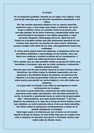 La bruja: 
En un pequeño pueblito, situado en un lugar muy lejano, vivía una bruja malvada que se divertía muchísimo asustando a los niños. Por las noches aparecía cubierta con un manto amarillo, sombrero rojo, y una larga cola negra y brillante. Su nariz larga y afilada, como un cuchillo, tenía en la punta una verruga peluda, de su boca inmensa y desdentada salía una estremecedora carcajada y sus ojillos pequeños y rojos parecían despedir relámpagos de furia. ¡Qué fea era! Todos en el pueblo sabían que ella solamente aparecía en las noches más oscuras, las noches de luna nueva. Entonces, aunque ningún niño salía de su casa, ella igualmente hacía sus maldades. A veces ponía sapos entre las sábanas, o langostas entre las servilletas dobladas o escarabajos en las toallas. Una vez, llenó con culebras y arañas la piñata de un cumpleaños, y todos los niños terminaron llorando. Pero resulta que en este pueblito había un grupo de niños muy bandidos y traviesos. que por su mala conducta y educación estaban siempre solos. Ocurrió que una de esas noches oscuras en que la bruja salía a divertirse. los niños malos la estaban esperando con sus gomeras y los bolsillos llenos de piedras. La atacaron de repente y la bruja sorprendida rodó por el suelo, con tanta mala suerte que perdió su varita mágica y con ella todos sus poderes. La bruja salió corriendo y los niños la persiguieron hasta arrinconarla en la plaza. Se armó un gran alboroto y entonces los niños buenos se acercaron para saber qué pasaba. Uno de ellos encontró la varita, la levantó y apuntando hacia el centro de la gran pelea dijo: "¡Abracadabra, que sean todos buenos!" Y así fue. Dejaron de pelearse y la ropa de la bruja se tornó blanca como sus cabellos, su rostro parecía ahora el de una dulce abuelita, los niños malos la abrazaron cariñosamente y todos en el pueblo festejaron el milagro. Este lugar pasó a la historia por ser el único en el mundo donde la bruja es buena, la luna brilla más que en ningún otro sitio y siempre se escucha una suave y hermosa música que nadie sabe de dónde viene.  